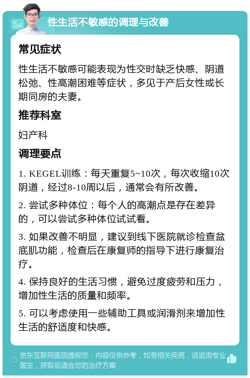 性生活不敏感的调理与改善 常见症状 性生活不敏感可能表现为性交时缺乏快感、阴道松弛、性高潮困难等症状，多见于产后女性或长期同房的夫妻。 推荐科室 妇产科 调理要点 1. KEGEL训练：每天重复5~10次，每次收缩10次阴道，经过8-10周以后，通常会有所改善。 2. 尝试多种体位：每个人的高潮点是存在差异的，可以尝试多种体位试试看。 3. 如果改善不明显，建议到线下医院就诊检查盆底肌功能，检查后在康复师的指导下进行康复治疗。 4. 保持良好的生活习惯，避免过度疲劳和压力，增加性生活的质量和频率。 5. 可以考虑使用一些辅助工具或润滑剂来增加性生活的舒适度和快感。