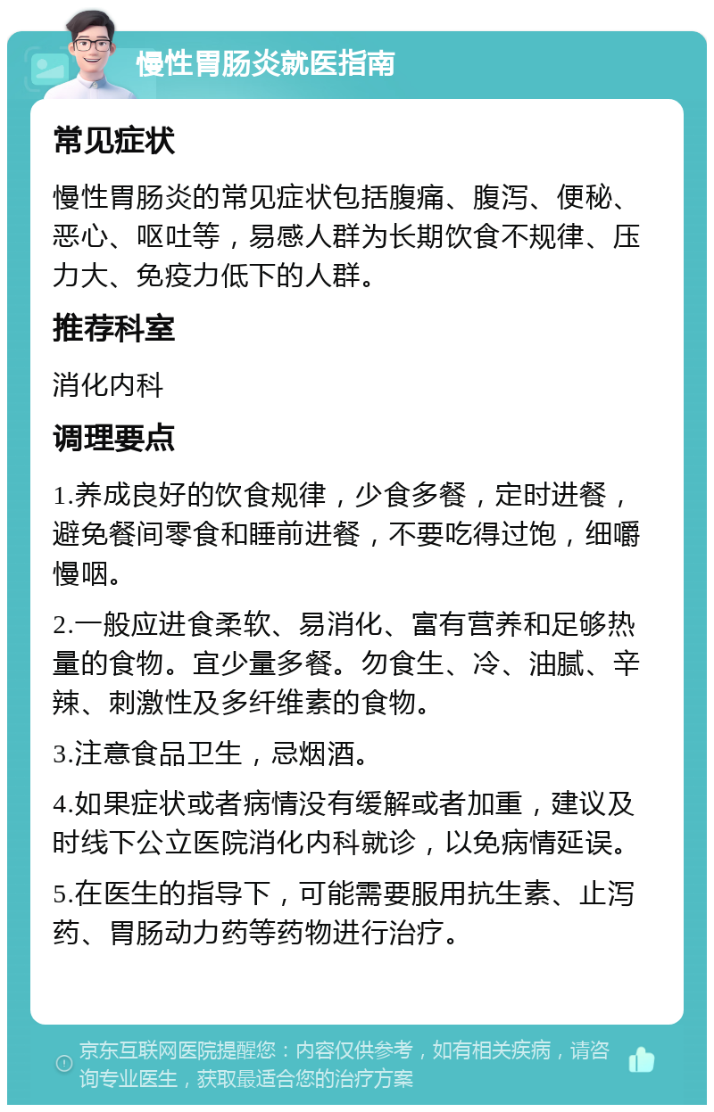 慢性胃肠炎就医指南 常见症状 慢性胃肠炎的常见症状包括腹痛、腹泻、便秘、恶心、呕吐等，易感人群为长期饮食不规律、压力大、免疫力低下的人群。 推荐科室 消化内科 调理要点 1.养成良好的饮食规律，少食多餐，定时进餐，避免餐间零食和睡前进餐，不要吃得过饱，细嚼慢咽。 2.一般应进食柔软、易消化、富有营养和足够热量的食物。宜少量多餐。勿食生、冷、油腻、辛辣、刺激性及多纤维素的食物。 3.注意食品卫生，忌烟酒。 4.如果症状或者病情没有缓解或者加重，建议及时线下公立医院消化内科就诊，以免病情延误。 5.在医生的指导下，可能需要服用抗生素、止泻药、胃肠动力药等药物进行治疗。