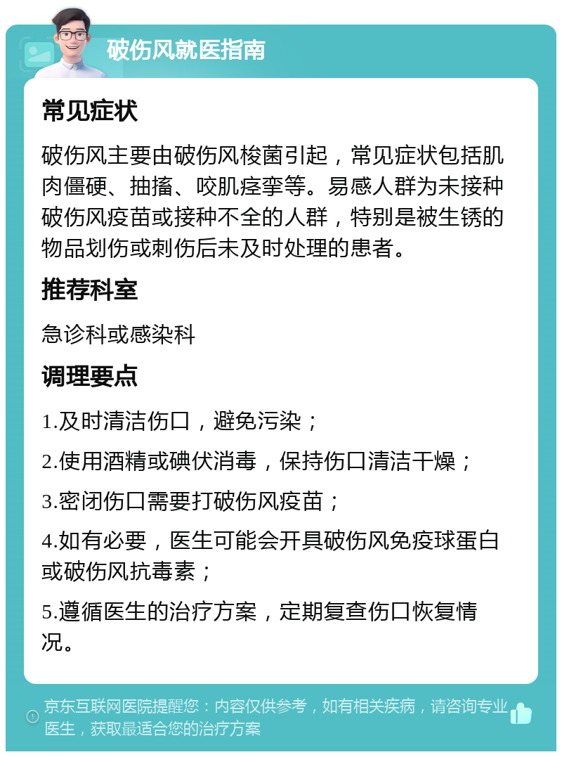 破伤风就医指南 常见症状 破伤风主要由破伤风梭菌引起，常见症状包括肌肉僵硬、抽搐、咬肌痉挛等。易感人群为未接种破伤风疫苗或接种不全的人群，特别是被生锈的物品划伤或刺伤后未及时处理的患者。 推荐科室 急诊科或感染科 调理要点 1.及时清洁伤口，避免污染； 2.使用酒精或碘伏消毒，保持伤口清洁干燥； 3.密闭伤口需要打破伤风疫苗； 4.如有必要，医生可能会开具破伤风免疫球蛋白或破伤风抗毒素； 5.遵循医生的治疗方案，定期复查伤口恢复情况。