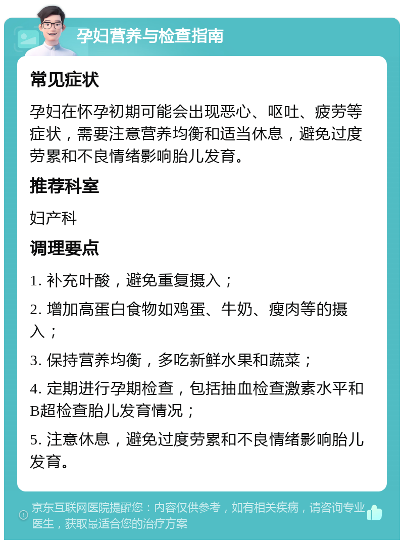 孕妇营养与检查指南 常见症状 孕妇在怀孕初期可能会出现恶心、呕吐、疲劳等症状，需要注意营养均衡和适当休息，避免过度劳累和不良情绪影响胎儿发育。 推荐科室 妇产科 调理要点 1. 补充叶酸，避免重复摄入； 2. 增加高蛋白食物如鸡蛋、牛奶、瘦肉等的摄入； 3. 保持营养均衡，多吃新鲜水果和蔬菜； 4. 定期进行孕期检查，包括抽血检查激素水平和B超检查胎儿发育情况； 5. 注意休息，避免过度劳累和不良情绪影响胎儿发育。