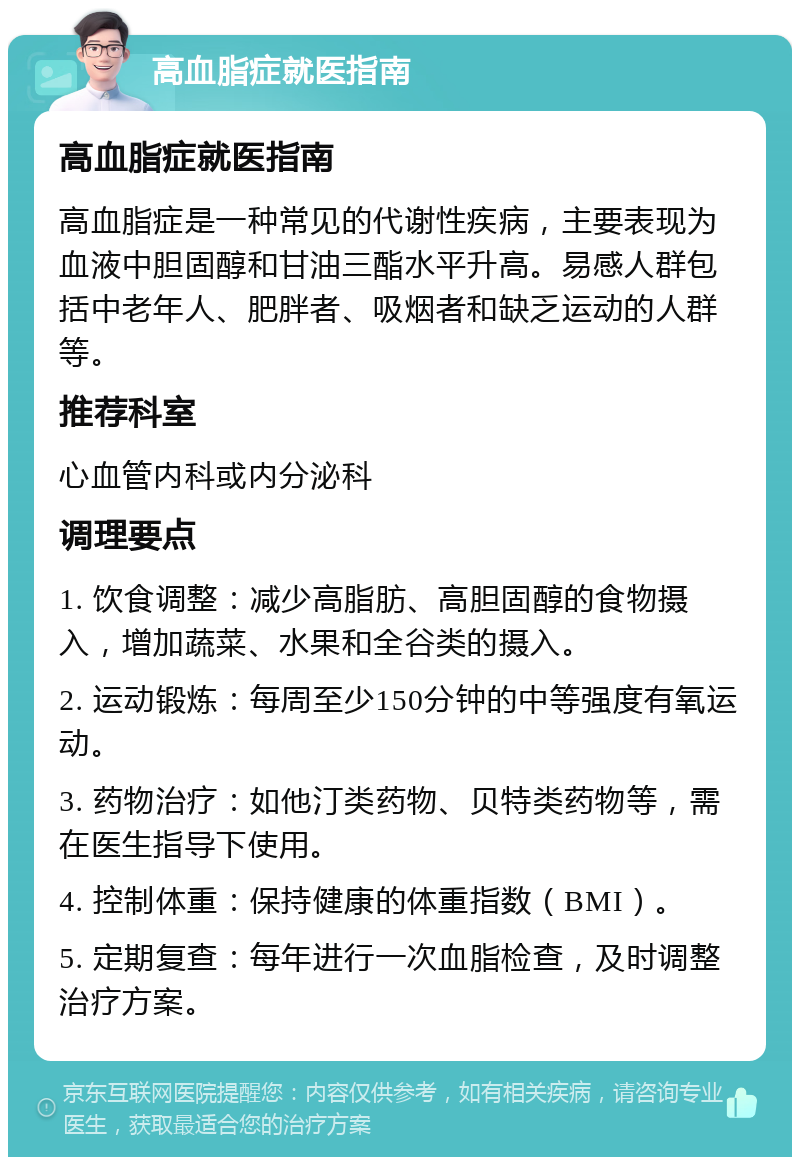 高血脂症就医指南 高血脂症就医指南 高血脂症是一种常见的代谢性疾病，主要表现为血液中胆固醇和甘油三酯水平升高。易感人群包括中老年人、肥胖者、吸烟者和缺乏运动的人群等。 推荐科室 心血管内科或内分泌科 调理要点 1. 饮食调整：减少高脂肪、高胆固醇的食物摄入，增加蔬菜、水果和全谷类的摄入。 2. 运动锻炼：每周至少150分钟的中等强度有氧运动。 3. 药物治疗：如他汀类药物、贝特类药物等，需在医生指导下使用。 4. 控制体重：保持健康的体重指数（BMI）。 5. 定期复查：每年进行一次血脂检查，及时调整治疗方案。