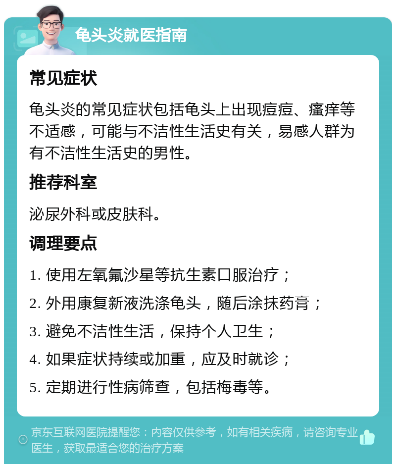 龟头炎就医指南 常见症状 龟头炎的常见症状包括龟头上出现痘痘、瘙痒等不适感，可能与不洁性生活史有关，易感人群为有不洁性生活史的男性。 推荐科室 泌尿外科或皮肤科。 调理要点 1. 使用左氧氟沙星等抗生素口服治疗； 2. 外用康复新液洗涤龟头，随后涂抹药膏； 3. 避免不洁性生活，保持个人卫生； 4. 如果症状持续或加重，应及时就诊； 5. 定期进行性病筛查，包括梅毒等。