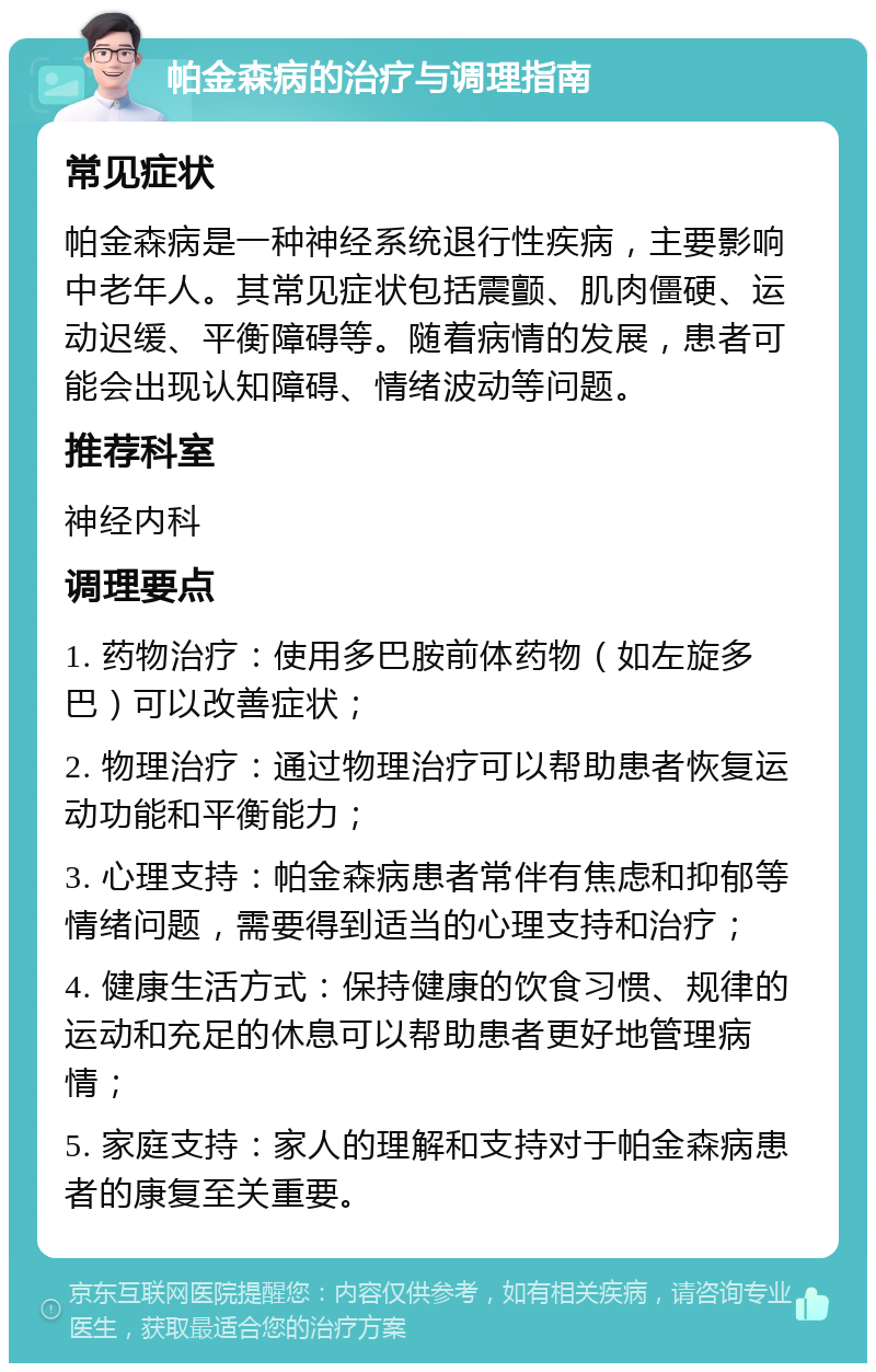 帕金森病的治疗与调理指南 常见症状 帕金森病是一种神经系统退行性疾病，主要影响中老年人。其常见症状包括震颤、肌肉僵硬、运动迟缓、平衡障碍等。随着病情的发展，患者可能会出现认知障碍、情绪波动等问题。 推荐科室 神经内科 调理要点 1. 药物治疗：使用多巴胺前体药物（如左旋多巴）可以改善症状； 2. 物理治疗：通过物理治疗可以帮助患者恢复运动功能和平衡能力； 3. 心理支持：帕金森病患者常伴有焦虑和抑郁等情绪问题，需要得到适当的心理支持和治疗； 4. 健康生活方式：保持健康的饮食习惯、规律的运动和充足的休息可以帮助患者更好地管理病情； 5. 家庭支持：家人的理解和支持对于帕金森病患者的康复至关重要。