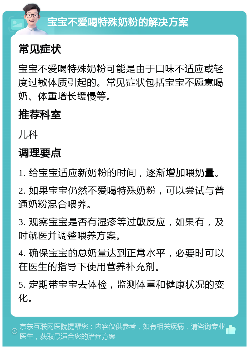 宝宝不爱喝特殊奶粉的解决方案 常见症状 宝宝不爱喝特殊奶粉可能是由于口味不适应或轻度过敏体质引起的。常见症状包括宝宝不愿意喝奶、体重增长缓慢等。 推荐科室 儿科 调理要点 1. 给宝宝适应新奶粉的时间，逐渐增加喂奶量。 2. 如果宝宝仍然不爱喝特殊奶粉，可以尝试与普通奶粉混合喂养。 3. 观察宝宝是否有湿疹等过敏反应，如果有，及时就医并调整喂养方案。 4. 确保宝宝的总奶量达到正常水平，必要时可以在医生的指导下使用营养补充剂。 5. 定期带宝宝去体检，监测体重和健康状况的变化。