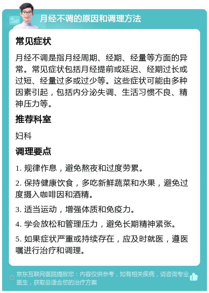 月经不调的原因和调理方法 常见症状 月经不调是指月经周期、经期、经量等方面的异常。常见症状包括月经提前或延迟、经期过长或过短、经量过多或过少等。这些症状可能由多种因素引起，包括内分泌失调、生活习惯不良、精神压力等。 推荐科室 妇科 调理要点 1. 规律作息，避免熬夜和过度劳累。 2. 保持健康饮食，多吃新鲜蔬菜和水果，避免过度摄入咖啡因和酒精。 3. 适当运动，增强体质和免疫力。 4. 学会放松和管理压力，避免长期精神紧张。 5. 如果症状严重或持续存在，应及时就医，遵医嘱进行治疗和调理。