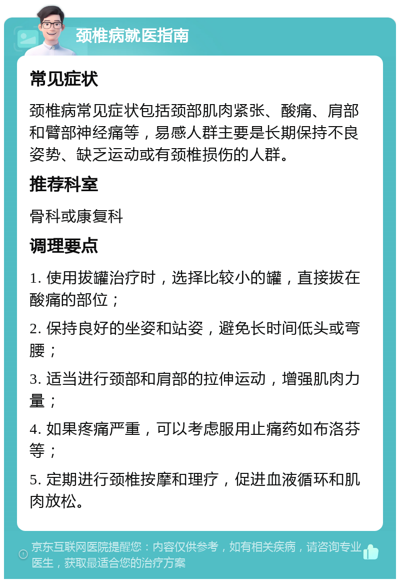 颈椎病就医指南 常见症状 颈椎病常见症状包括颈部肌肉紧张、酸痛、肩部和臂部神经痛等，易感人群主要是长期保持不良姿势、缺乏运动或有颈椎损伤的人群。 推荐科室 骨科或康复科 调理要点 1. 使用拔罐治疗时，选择比较小的罐，直接拔在酸痛的部位； 2. 保持良好的坐姿和站姿，避免长时间低头或弯腰； 3. 适当进行颈部和肩部的拉伸运动，增强肌肉力量； 4. 如果疼痛严重，可以考虑服用止痛药如布洛芬等； 5. 定期进行颈椎按摩和理疗，促进血液循环和肌肉放松。