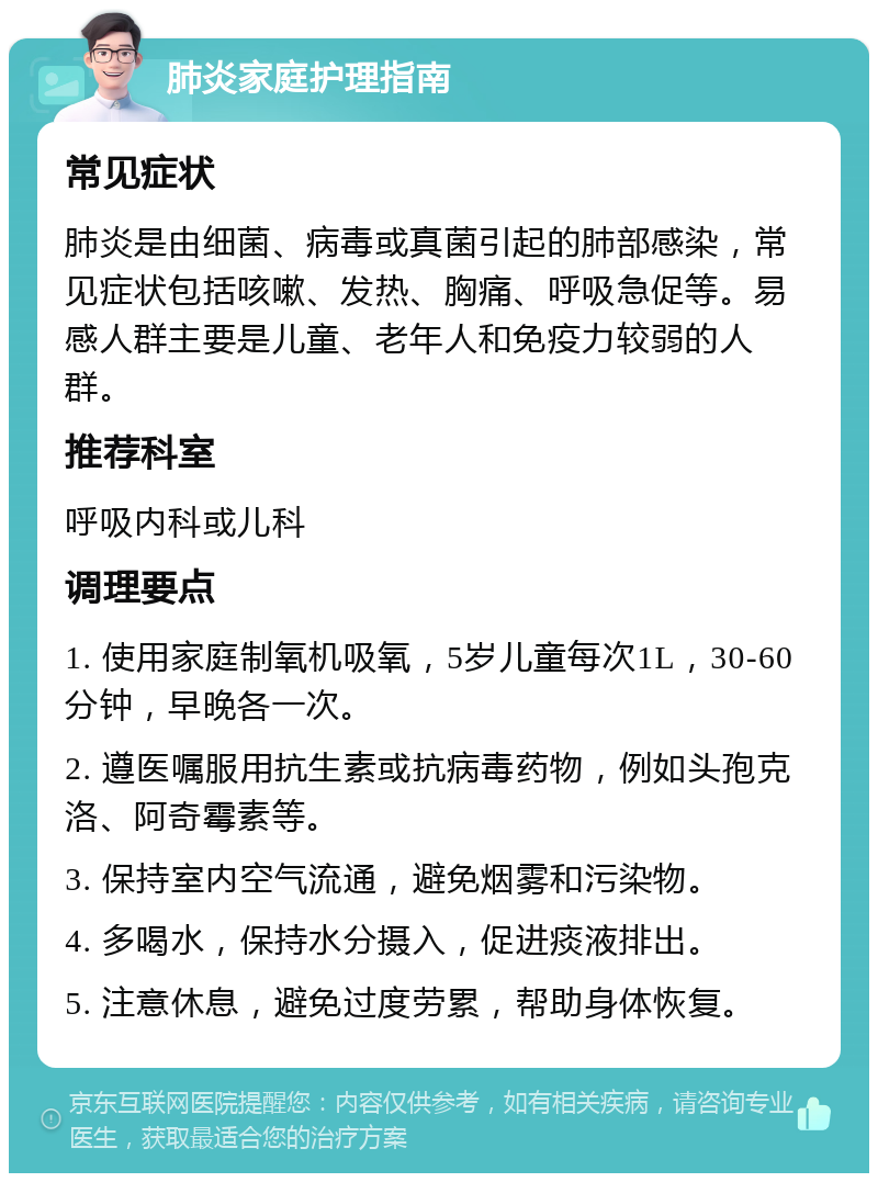 肺炎家庭护理指南 常见症状 肺炎是由细菌、病毒或真菌引起的肺部感染，常见症状包括咳嗽、发热、胸痛、呼吸急促等。易感人群主要是儿童、老年人和免疫力较弱的人群。 推荐科室 呼吸内科或儿科 调理要点 1. 使用家庭制氧机吸氧，5岁儿童每次1L，30-60分钟，早晚各一次。 2. 遵医嘱服用抗生素或抗病毒药物，例如头孢克洛、阿奇霉素等。 3. 保持室内空气流通，避免烟雾和污染物。 4. 多喝水，保持水分摄入，促进痰液排出。 5. 注意休息，避免过度劳累，帮助身体恢复。