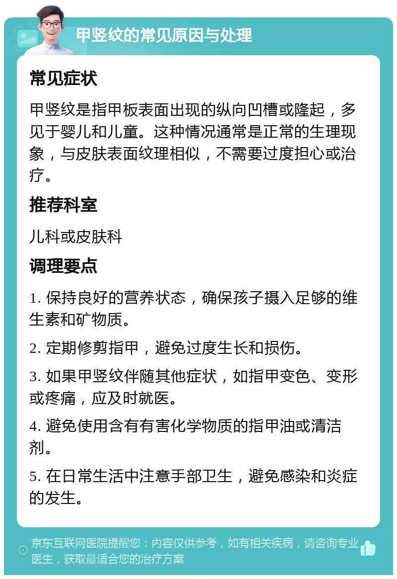 甲竖纹的常见原因与处理 常见症状 甲竖纹是指甲板表面出现的纵向凹槽或隆起，多见于婴儿和儿童。这种情况通常是正常的生理现象，与皮肤表面纹理相似，不需要过度担心或治疗。 推荐科室 儿科或皮肤科 调理要点 1. 保持良好的营养状态，确保孩子摄入足够的维生素和矿物质。 2. 定期修剪指甲，避免过度生长和损伤。 3. 如果甲竖纹伴随其他症状，如指甲变色、变形或疼痛，应及时就医。 4. 避免使用含有有害化学物质的指甲油或清洁剂。 5. 在日常生活中注意手部卫生，避免感染和炎症的发生。