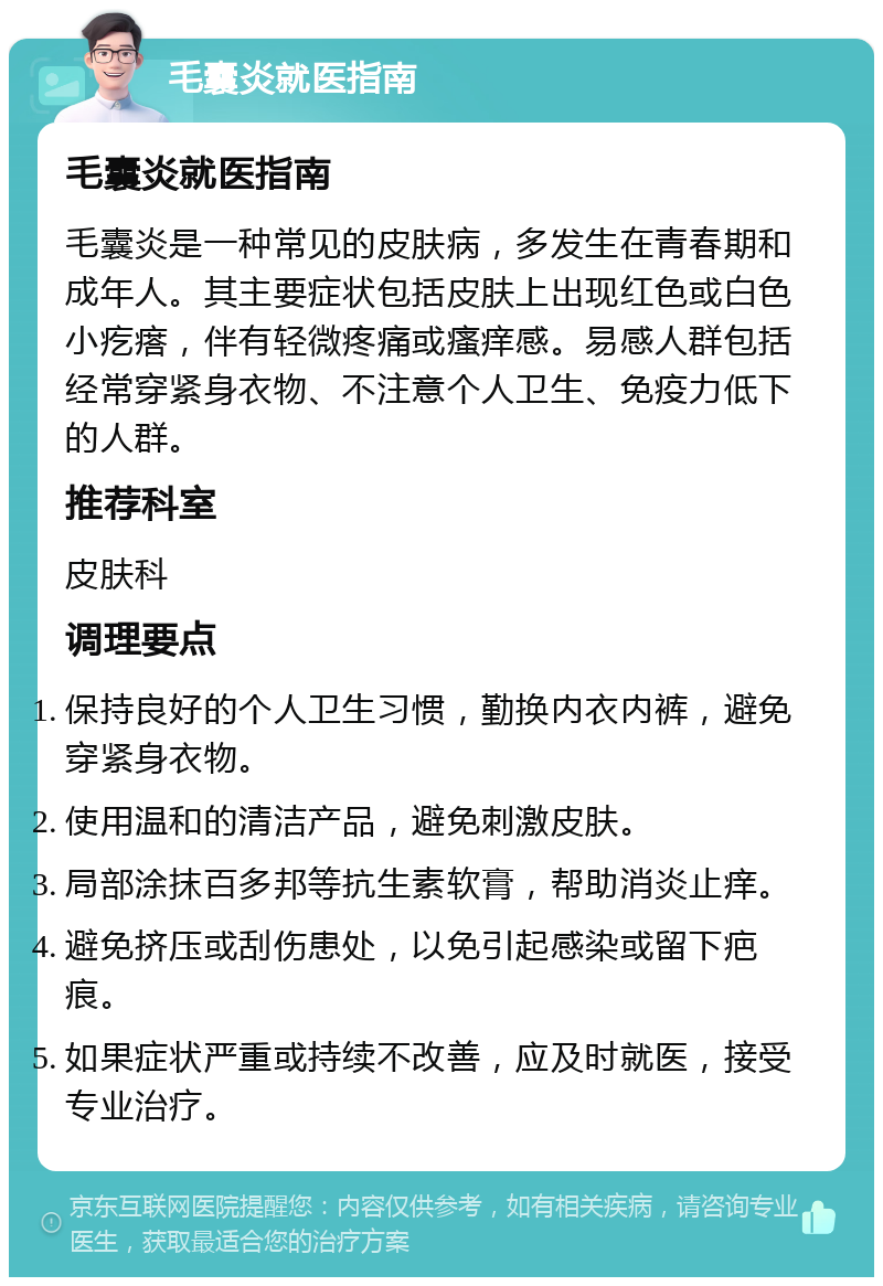 毛囊炎就医指南 毛囊炎就医指南 毛囊炎是一种常见的皮肤病，多发生在青春期和成年人。其主要症状包括皮肤上出现红色或白色小疙瘩，伴有轻微疼痛或瘙痒感。易感人群包括经常穿紧身衣物、不注意个人卫生、免疫力低下的人群。 推荐科室 皮肤科 调理要点 保持良好的个人卫生习惯，勤换内衣内裤，避免穿紧身衣物。 使用温和的清洁产品，避免刺激皮肤。 局部涂抹百多邦等抗生素软膏，帮助消炎止痒。 避免挤压或刮伤患处，以免引起感染或留下疤痕。 如果症状严重或持续不改善，应及时就医，接受专业治疗。