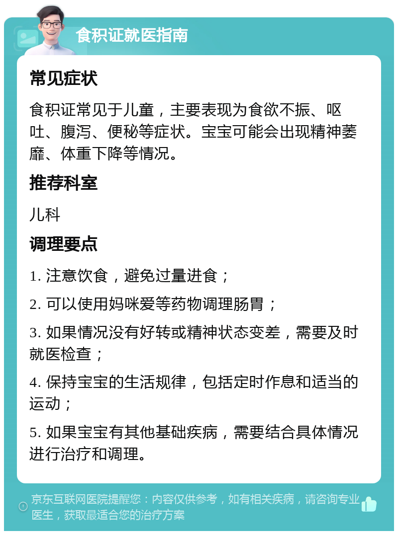 食积证就医指南 常见症状 食积证常见于儿童，主要表现为食欲不振、呕吐、腹泻、便秘等症状。宝宝可能会出现精神萎靡、体重下降等情况。 推荐科室 儿科 调理要点 1. 注意饮食，避免过量进食； 2. 可以使用妈咪爱等药物调理肠胃； 3. 如果情况没有好转或精神状态变差，需要及时就医检查； 4. 保持宝宝的生活规律，包括定时作息和适当的运动； 5. 如果宝宝有其他基础疾病，需要结合具体情况进行治疗和调理。