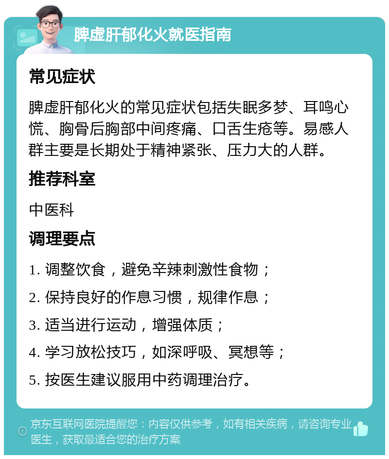 脾虚肝郁化火就医指南 常见症状 脾虚肝郁化火的常见症状包括失眠多梦、耳鸣心慌、胸骨后胸部中间疼痛、口舌生疮等。易感人群主要是长期处于精神紧张、压力大的人群。 推荐科室 中医科 调理要点 1. 调整饮食，避免辛辣刺激性食物； 2. 保持良好的作息习惯，规律作息； 3. 适当进行运动，增强体质； 4. 学习放松技巧，如深呼吸、冥想等； 5. 按医生建议服用中药调理治疗。