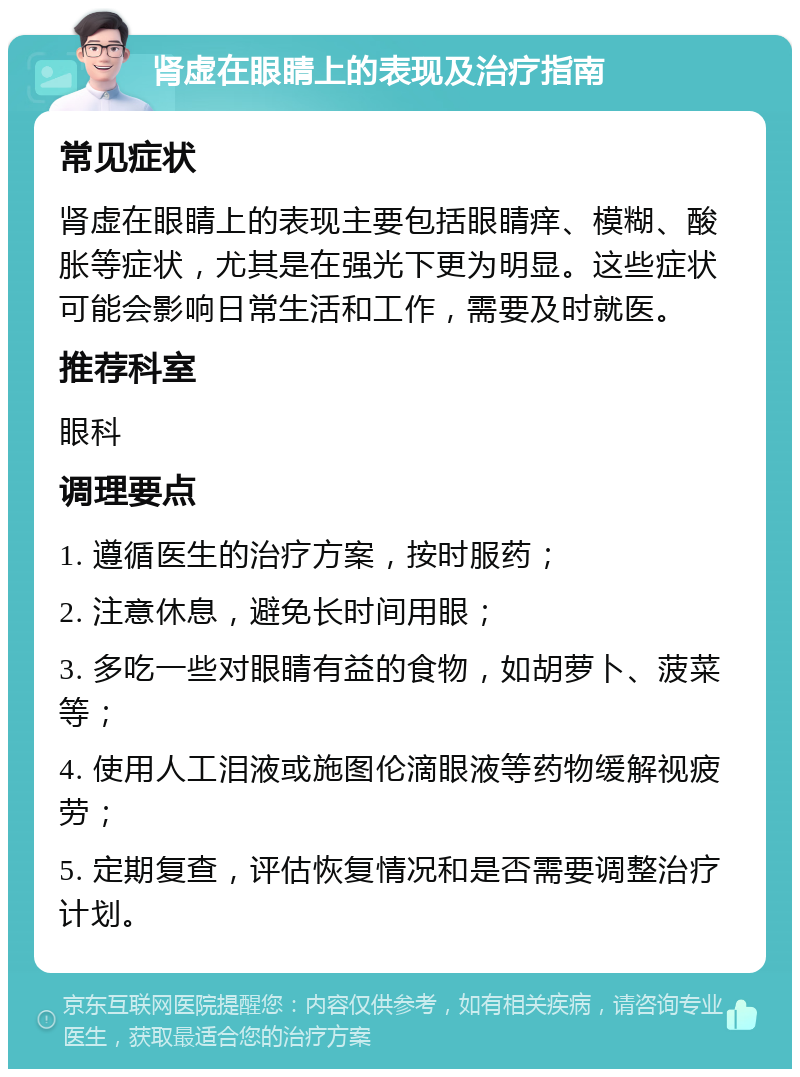 肾虚在眼睛上的表现及治疗指南 常见症状 肾虚在眼睛上的表现主要包括眼睛痒、模糊、酸胀等症状，尤其是在强光下更为明显。这些症状可能会影响日常生活和工作，需要及时就医。 推荐科室 眼科 调理要点 1. 遵循医生的治疗方案，按时服药； 2. 注意休息，避免长时间用眼； 3. 多吃一些对眼睛有益的食物，如胡萝卜、菠菜等； 4. 使用人工泪液或施图伦滴眼液等药物缓解视疲劳； 5. 定期复查，评估恢复情况和是否需要调整治疗计划。