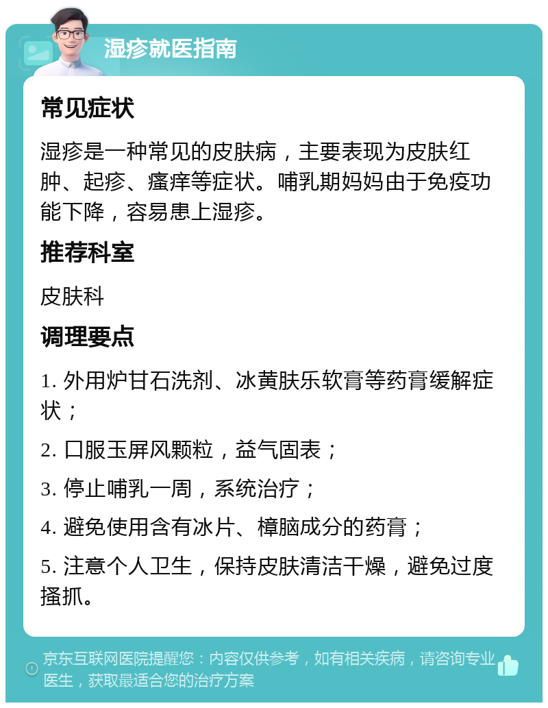 湿疹就医指南 常见症状 湿疹是一种常见的皮肤病，主要表现为皮肤红肿、起疹、瘙痒等症状。哺乳期妈妈由于免疫功能下降，容易患上湿疹。 推荐科室 皮肤科 调理要点 1. 外用炉甘石洗剂、冰黄肤乐软膏等药膏缓解症状； 2. 口服玉屏风颗粒，益气固表； 3. 停止哺乳一周，系统治疗； 4. 避免使用含有冰片、樟脑成分的药膏； 5. 注意个人卫生，保持皮肤清洁干燥，避免过度搔抓。