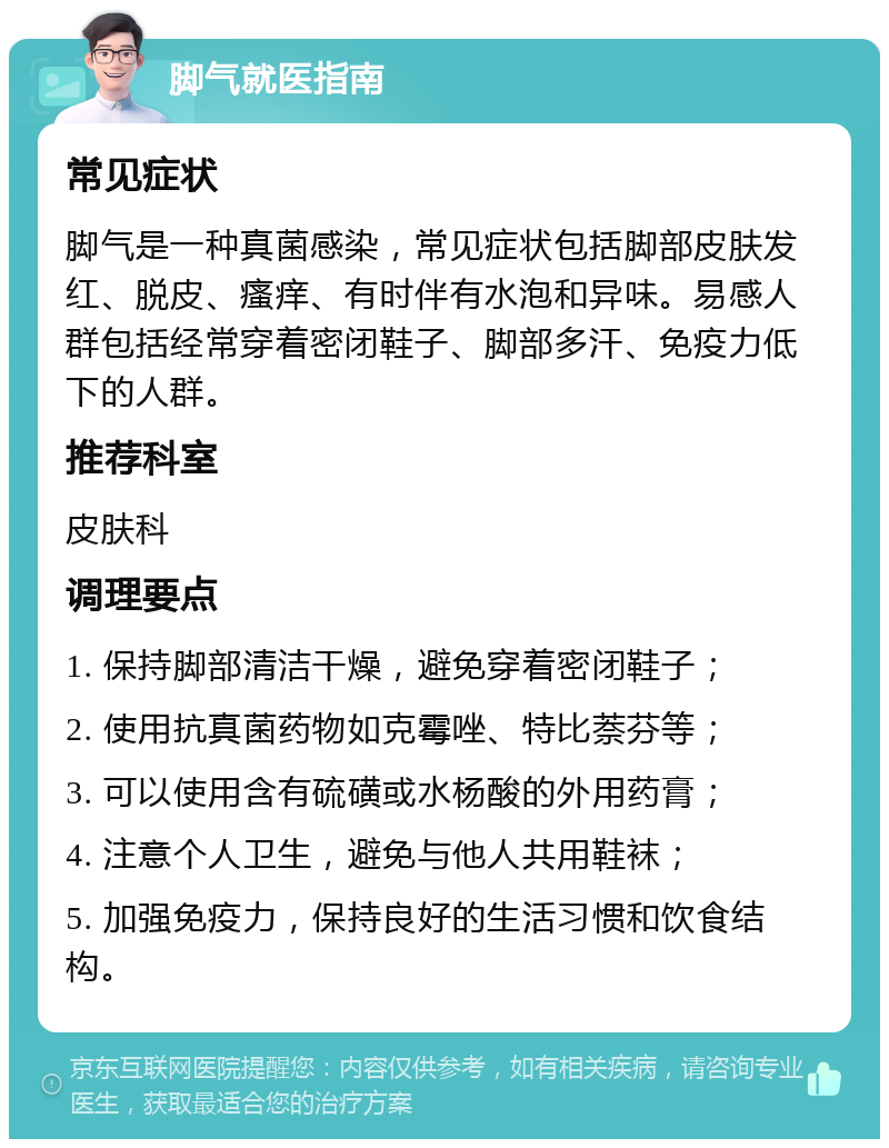 脚气就医指南 常见症状 脚气是一种真菌感染，常见症状包括脚部皮肤发红、脱皮、瘙痒、有时伴有水泡和异味。易感人群包括经常穿着密闭鞋子、脚部多汗、免疫力低下的人群。 推荐科室 皮肤科 调理要点 1. 保持脚部清洁干燥，避免穿着密闭鞋子； 2. 使用抗真菌药物如克霉唑、特比萘芬等； 3. 可以使用含有硫磺或水杨酸的外用药膏； 4. 注意个人卫生，避免与他人共用鞋袜； 5. 加强免疫力，保持良好的生活习惯和饮食结构。