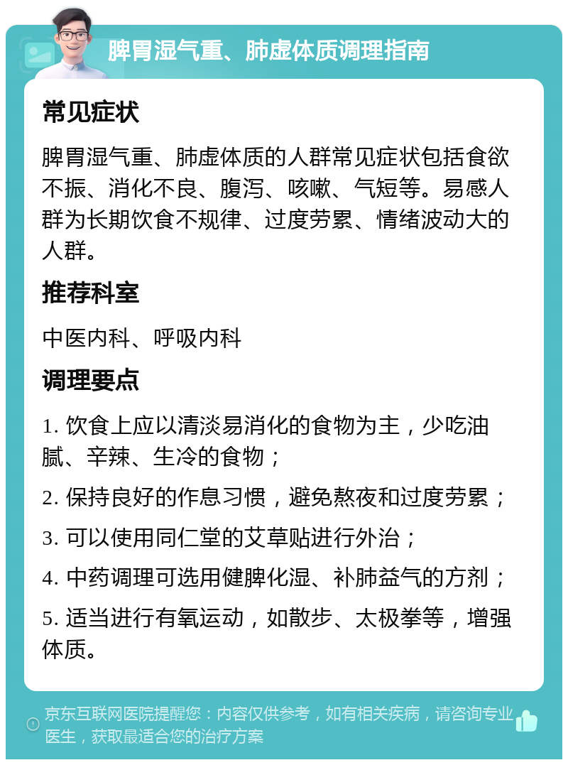 脾胃湿气重、肺虚体质调理指南 常见症状 脾胃湿气重、肺虚体质的人群常见症状包括食欲不振、消化不良、腹泻、咳嗽、气短等。易感人群为长期饮食不规律、过度劳累、情绪波动大的人群。 推荐科室 中医内科、呼吸内科 调理要点 1. 饮食上应以清淡易消化的食物为主，少吃油腻、辛辣、生冷的食物； 2. 保持良好的作息习惯，避免熬夜和过度劳累； 3. 可以使用同仁堂的艾草贴进行外治； 4. 中药调理可选用健脾化湿、补肺益气的方剂； 5. 适当进行有氧运动，如散步、太极拳等，增强体质。