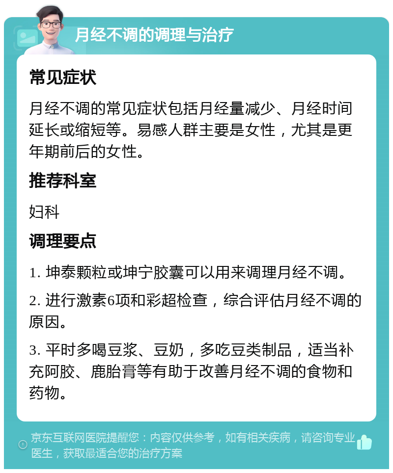 月经不调的调理与治疗 常见症状 月经不调的常见症状包括月经量减少、月经时间延长或缩短等。易感人群主要是女性，尤其是更年期前后的女性。 推荐科室 妇科 调理要点 1. 坤泰颗粒或坤宁胶囊可以用来调理月经不调。 2. 进行激素6项和彩超检查，综合评估月经不调的原因。 3. 平时多喝豆浆、豆奶，多吃豆类制品，适当补充阿胶、鹿胎膏等有助于改善月经不调的食物和药物。