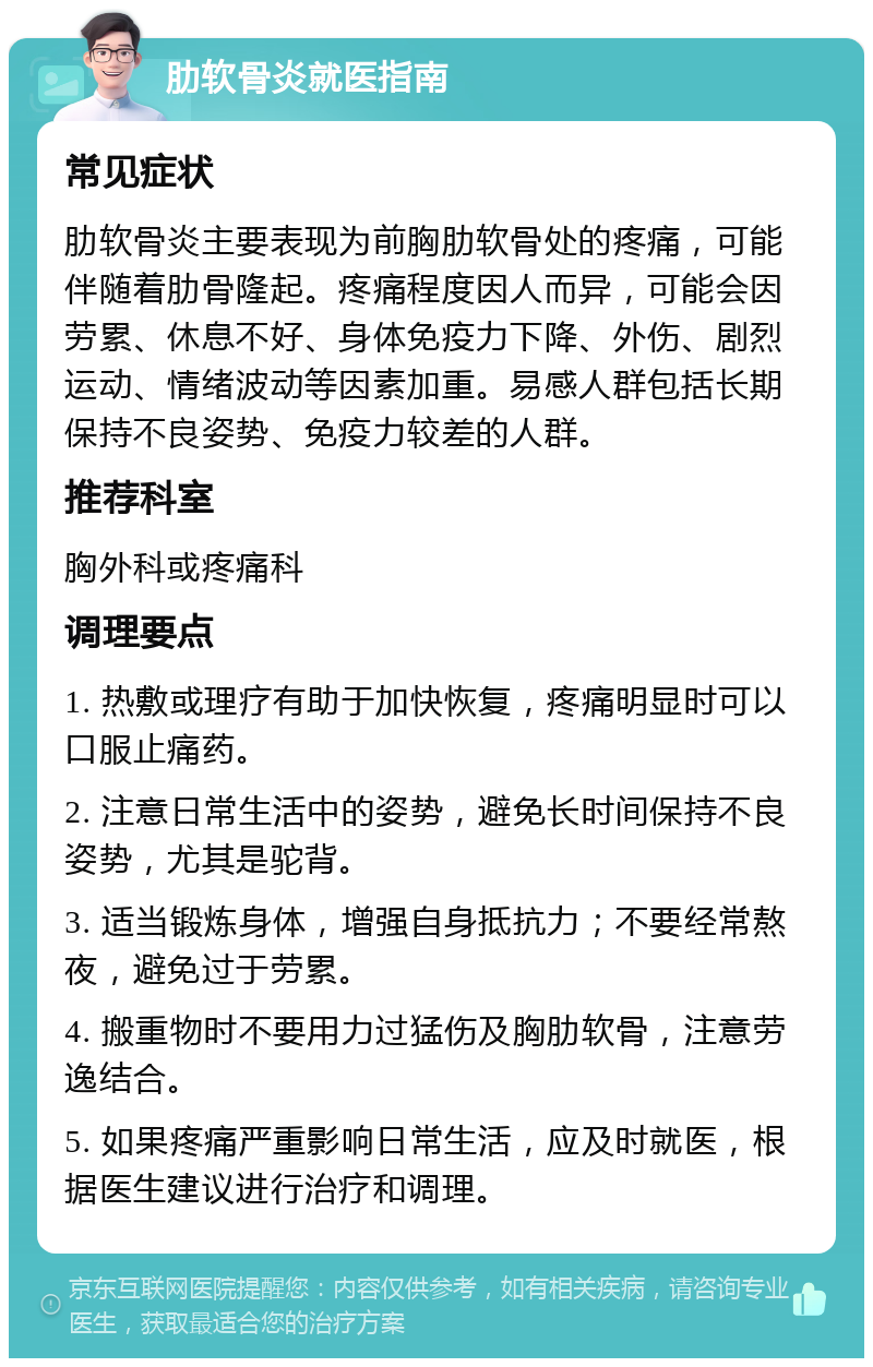 肋软骨炎就医指南 常见症状 肋软骨炎主要表现为前胸肋软骨处的疼痛，可能伴随着肋骨隆起。疼痛程度因人而异，可能会因劳累、休息不好、身体免疫力下降、外伤、剧烈运动、情绪波动等因素加重。易感人群包括长期保持不良姿势、免疫力较差的人群。 推荐科室 胸外科或疼痛科 调理要点 1. 热敷或理疗有助于加快恢复，疼痛明显时可以口服止痛药。 2. 注意日常生活中的姿势，避免长时间保持不良姿势，尤其是驼背。 3. 适当锻炼身体，增强自身抵抗力；不要经常熬夜，避免过于劳累。 4. 搬重物时不要用力过猛伤及胸肋软骨，注意劳逸结合。 5. 如果疼痛严重影响日常生活，应及时就医，根据医生建议进行治疗和调理。