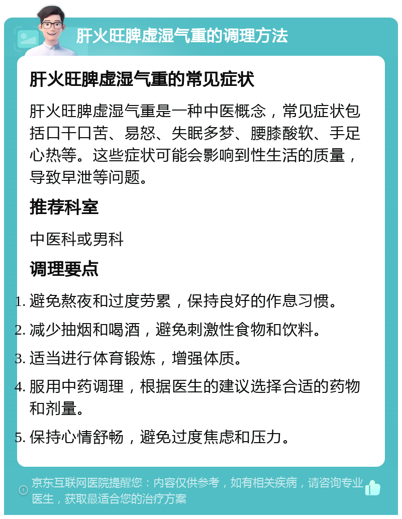 肝火旺脾虚湿气重的调理方法 肝火旺脾虚湿气重的常见症状 肝火旺脾虚湿气重是一种中医概念，常见症状包括口干口苦、易怒、失眠多梦、腰膝酸软、手足心热等。这些症状可能会影响到性生活的质量，导致早泄等问题。 推荐科室 中医科或男科 调理要点 避免熬夜和过度劳累，保持良好的作息习惯。 减少抽烟和喝酒，避免刺激性食物和饮料。 适当进行体育锻炼，增强体质。 服用中药调理，根据医生的建议选择合适的药物和剂量。 保持心情舒畅，避免过度焦虑和压力。