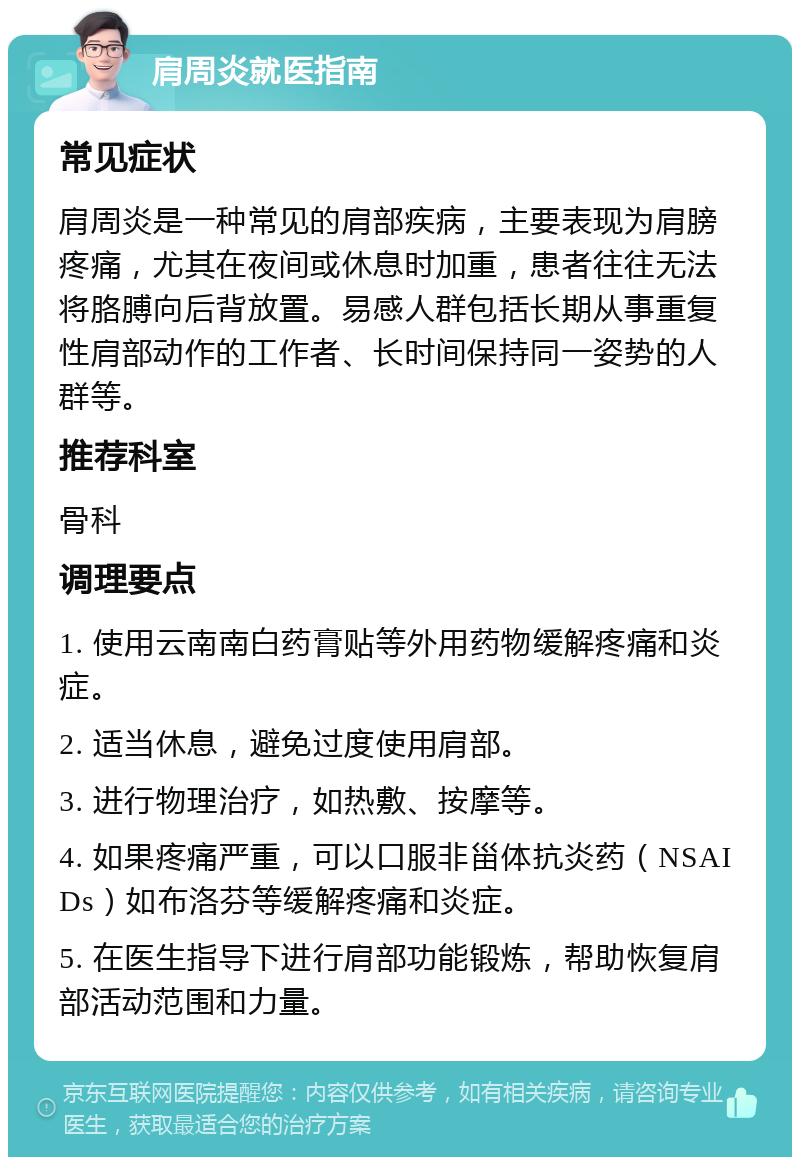 肩周炎就医指南 常见症状 肩周炎是一种常见的肩部疾病，主要表现为肩膀疼痛，尤其在夜间或休息时加重，患者往往无法将胳膊向后背放置。易感人群包括长期从事重复性肩部动作的工作者、长时间保持同一姿势的人群等。 推荐科室 骨科 调理要点 1. 使用云南南白药膏贴等外用药物缓解疼痛和炎症。 2. 适当休息，避免过度使用肩部。 3. 进行物理治疗，如热敷、按摩等。 4. 如果疼痛严重，可以口服非甾体抗炎药（NSAIDs）如布洛芬等缓解疼痛和炎症。 5. 在医生指导下进行肩部功能锻炼，帮助恢复肩部活动范围和力量。