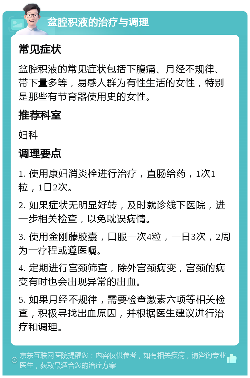 盆腔积液的治疗与调理 常见症状 盆腔积液的常见症状包括下腹痛、月经不规律、带下量多等，易感人群为有性生活的女性，特别是那些有节育器使用史的女性。 推荐科室 妇科 调理要点 1. 使用康妇消炎栓进行治疗，直肠给药，1次1粒，1日2次。 2. 如果症状无明显好转，及时就诊线下医院，进一步相关检查，以免耽误病情。 3. 使用金刚藤胶囊，口服一次4粒，一日3次，2周为一疗程或遵医嘱。 4. 定期进行宫颈筛查，除外宫颈病变，宫颈的病变有时也会出现异常的出血。 5. 如果月经不规律，需要检查激素六项等相关检查，积极寻找出血原因，并根据医生建议进行治疗和调理。