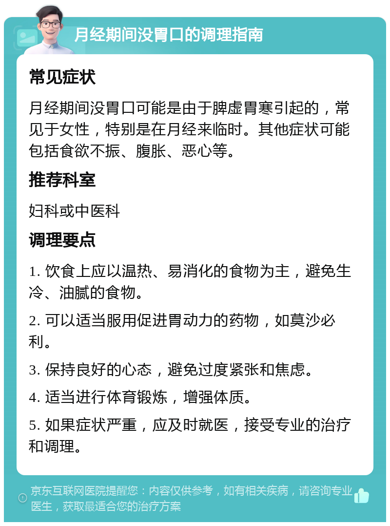 月经期间没胃口的调理指南 常见症状 月经期间没胃口可能是由于脾虚胃寒引起的，常见于女性，特别是在月经来临时。其他症状可能包括食欲不振、腹胀、恶心等。 推荐科室 妇科或中医科 调理要点 1. 饮食上应以温热、易消化的食物为主，避免生冷、油腻的食物。 2. 可以适当服用促进胃动力的药物，如莫沙必利。 3. 保持良好的心态，避免过度紧张和焦虑。 4. 适当进行体育锻炼，增强体质。 5. 如果症状严重，应及时就医，接受专业的治疗和调理。