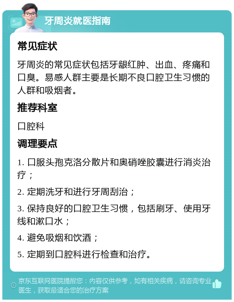 牙周炎就医指南 常见症状 牙周炎的常见症状包括牙龈红肿、出血、疼痛和口臭。易感人群主要是长期不良口腔卫生习惯的人群和吸烟者。 推荐科室 口腔科 调理要点 1. 口服头孢克洛分散片和奥硝唑胶囊进行消炎治疗； 2. 定期洗牙和进行牙周刮治； 3. 保持良好的口腔卫生习惯，包括刷牙、使用牙线和漱口水； 4. 避免吸烟和饮酒； 5. 定期到口腔科进行检查和治疗。