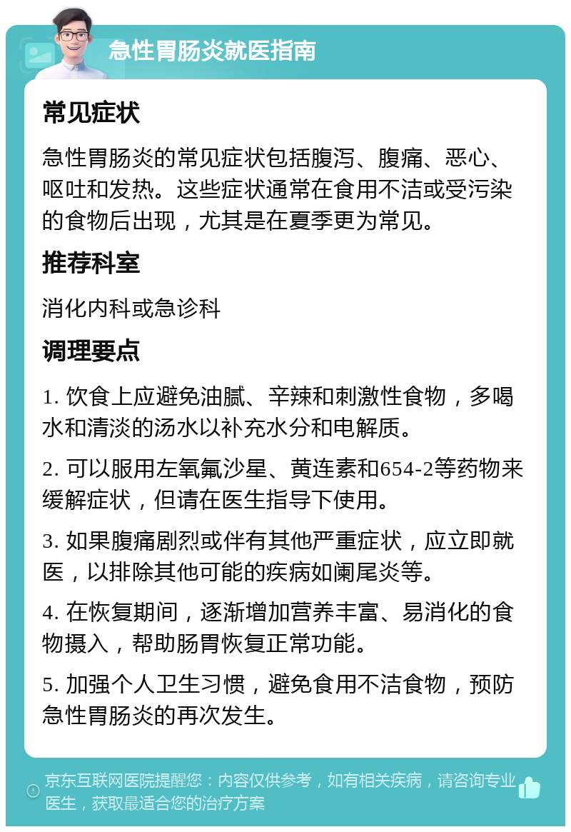 急性胃肠炎就医指南 常见症状 急性胃肠炎的常见症状包括腹泻、腹痛、恶心、呕吐和发热。这些症状通常在食用不洁或受污染的食物后出现，尤其是在夏季更为常见。 推荐科室 消化内科或急诊科 调理要点 1. 饮食上应避免油腻、辛辣和刺激性食物，多喝水和清淡的汤水以补充水分和电解质。 2. 可以服用左氧氟沙星、黄连素和654-2等药物来缓解症状，但请在医生指导下使用。 3. 如果腹痛剧烈或伴有其他严重症状，应立即就医，以排除其他可能的疾病如阑尾炎等。 4. 在恢复期间，逐渐增加营养丰富、易消化的食物摄入，帮助肠胃恢复正常功能。 5. 加强个人卫生习惯，避免食用不洁食物，预防急性胃肠炎的再次发生。