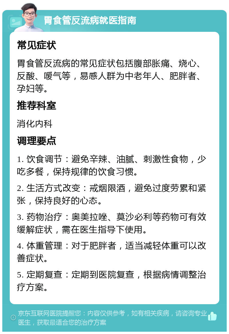 胃食管反流病就医指南 常见症状 胃食管反流病的常见症状包括腹部胀痛、烧心、反酸、嗳气等，易感人群为中老年人、肥胖者、孕妇等。 推荐科室 消化内科 调理要点 1. 饮食调节：避免辛辣、油腻、刺激性食物，少吃多餐，保持规律的饮食习惯。 2. 生活方式改变：戒烟限酒，避免过度劳累和紧张，保持良好的心态。 3. 药物治疗：奥美拉唑、莫沙必利等药物可有效缓解症状，需在医生指导下使用。 4. 体重管理：对于肥胖者，适当减轻体重可以改善症状。 5. 定期复查：定期到医院复查，根据病情调整治疗方案。