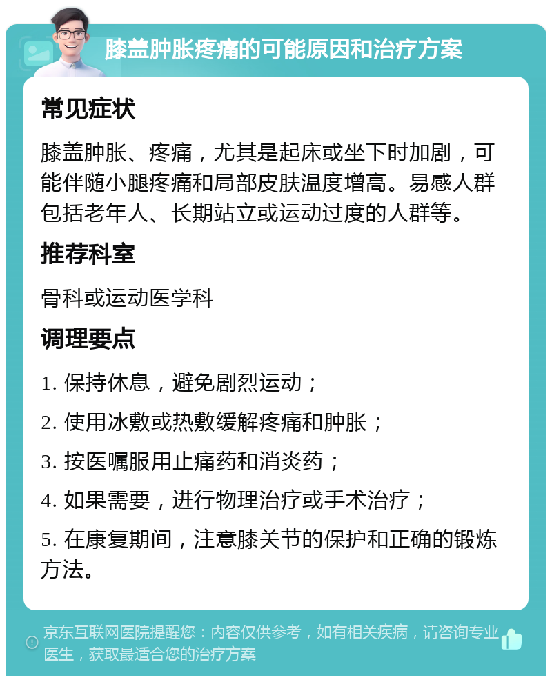 膝盖肿胀疼痛的可能原因和治疗方案 常见症状 膝盖肿胀、疼痛，尤其是起床或坐下时加剧，可能伴随小腿疼痛和局部皮肤温度增高。易感人群包括老年人、长期站立或运动过度的人群等。 推荐科室 骨科或运动医学科 调理要点 1. 保持休息，避免剧烈运动； 2. 使用冰敷或热敷缓解疼痛和肿胀； 3. 按医嘱服用止痛药和消炎药； 4. 如果需要，进行物理治疗或手术治疗； 5. 在康复期间，注意膝关节的保护和正确的锻炼方法。