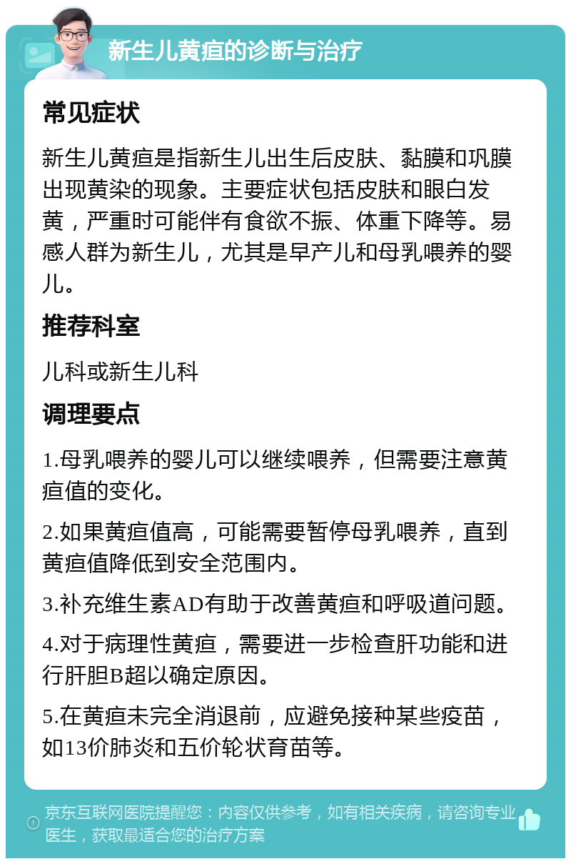 新生儿黄疸的诊断与治疗 常见症状 新生儿黄疸是指新生儿出生后皮肤、黏膜和巩膜出现黄染的现象。主要症状包括皮肤和眼白发黄，严重时可能伴有食欲不振、体重下降等。易感人群为新生儿，尤其是早产儿和母乳喂养的婴儿。 推荐科室 儿科或新生儿科 调理要点 1.母乳喂养的婴儿可以继续喂养，但需要注意黄疸值的变化。 2.如果黄疸值高，可能需要暂停母乳喂养，直到黄疸值降低到安全范围内。 3.补充维生素AD有助于改善黄疸和呼吸道问题。 4.对于病理性黄疸，需要进一步检查肝功能和进行肝胆B超以确定原因。 5.在黄疸未完全消退前，应避免接种某些疫苗，如13价肺炎和五价轮状育苗等。