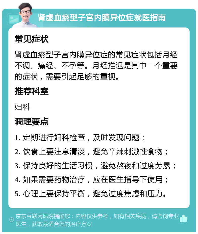 肾虚血瘀型子宫内膜异位症就医指南 常见症状 肾虚血瘀型子宫内膜异位症的常见症状包括月经不调、痛经、不孕等。月经推迟是其中一个重要的症状，需要引起足够的重视。 推荐科室 妇科 调理要点 1. 定期进行妇科检查，及时发现问题； 2. 饮食上要注意清淡，避免辛辣刺激性食物； 3. 保持良好的生活习惯，避免熬夜和过度劳累； 4. 如果需要药物治疗，应在医生指导下使用； 5. 心理上要保持平衡，避免过度焦虑和压力。