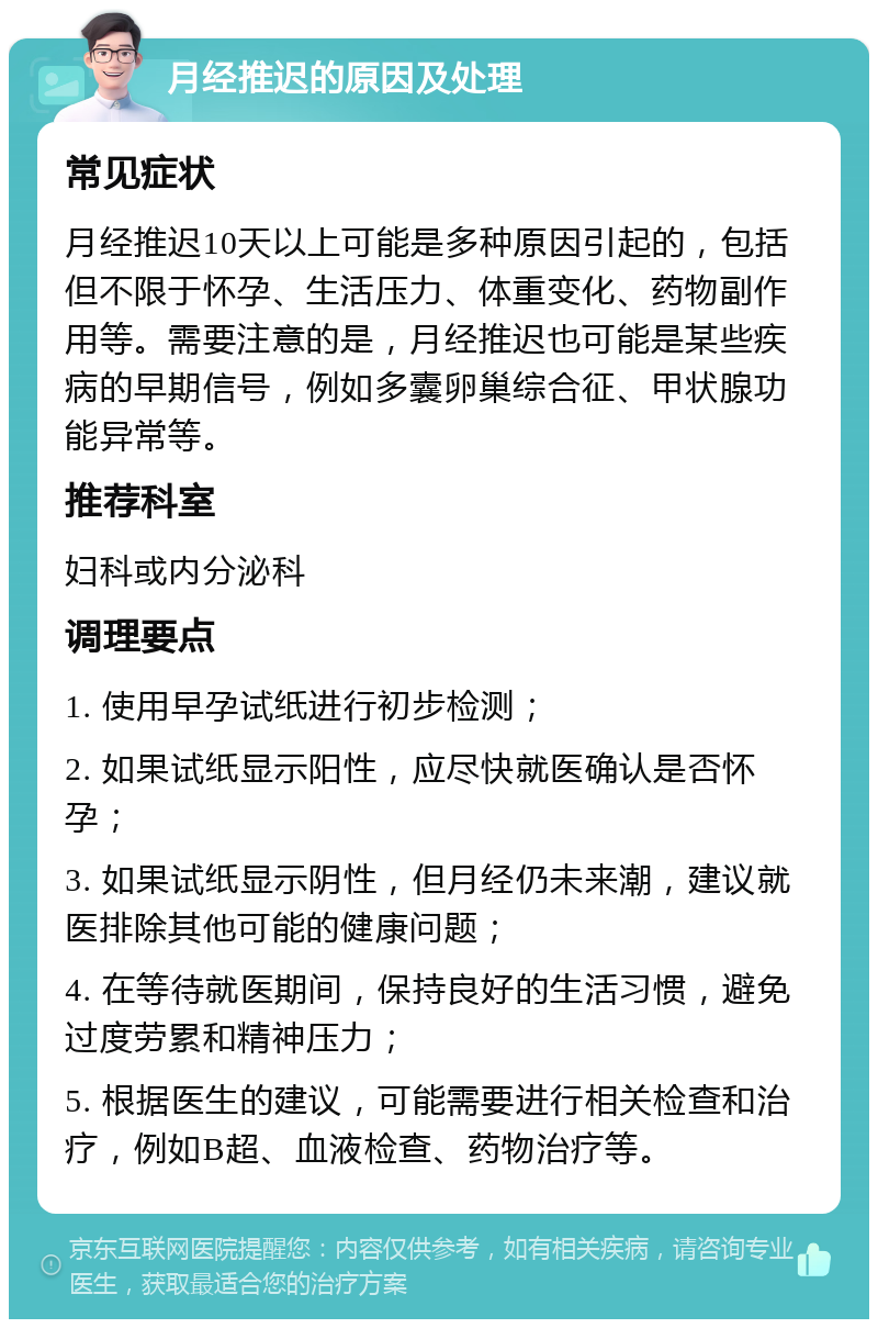 月经推迟的原因及处理 常见症状 月经推迟10天以上可能是多种原因引起的，包括但不限于怀孕、生活压力、体重变化、药物副作用等。需要注意的是，月经推迟也可能是某些疾病的早期信号，例如多囊卵巢综合征、甲状腺功能异常等。 推荐科室 妇科或内分泌科 调理要点 1. 使用早孕试纸进行初步检测； 2. 如果试纸显示阳性，应尽快就医确认是否怀孕； 3. 如果试纸显示阴性，但月经仍未来潮，建议就医排除其他可能的健康问题； 4. 在等待就医期间，保持良好的生活习惯，避免过度劳累和精神压力； 5. 根据医生的建议，可能需要进行相关检查和治疗，例如B超、血液检查、药物治疗等。