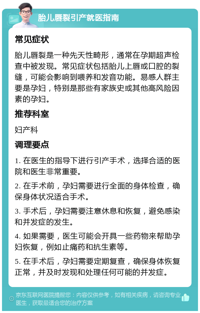 胎儿唇裂引产就医指南 常见症状 胎儿唇裂是一种先天性畸形，通常在孕期超声检查中被发现。常见症状包括胎儿上唇或口腔的裂缝，可能会影响到喂养和发音功能。易感人群主要是孕妇，特别是那些有家族史或其他高风险因素的孕妇。 推荐科室 妇产科 调理要点 1. 在医生的指导下进行引产手术，选择合适的医院和医生非常重要。 2. 在手术前，孕妇需要进行全面的身体检查，确保身体状况适合手术。 3. 手术后，孕妇需要注意休息和恢复，避免感染和并发症的发生。 4. 如果需要，医生可能会开具一些药物来帮助孕妇恢复，例如止痛药和抗生素等。 5. 在手术后，孕妇需要定期复查，确保身体恢复正常，并及时发现和处理任何可能的并发症。