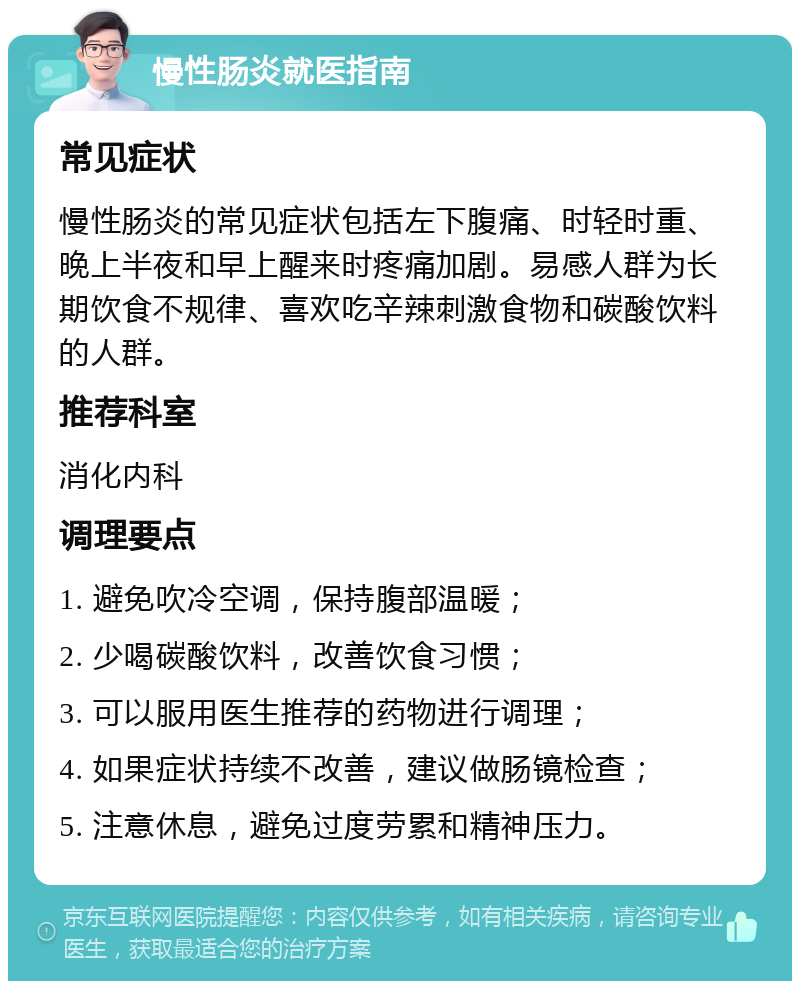 慢性肠炎就医指南 常见症状 慢性肠炎的常见症状包括左下腹痛、时轻时重、晚上半夜和早上醒来时疼痛加剧。易感人群为长期饮食不规律、喜欢吃辛辣刺激食物和碳酸饮料的人群。 推荐科室 消化内科 调理要点 1. 避免吹冷空调，保持腹部温暖； 2. 少喝碳酸饮料，改善饮食习惯； 3. 可以服用医生推荐的药物进行调理； 4. 如果症状持续不改善，建议做肠镜检查； 5. 注意休息，避免过度劳累和精神压力。