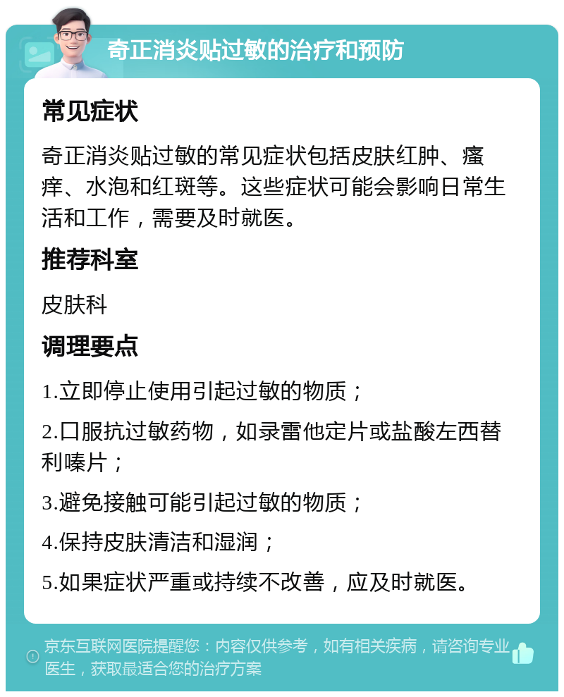 奇正消炎贴过敏的治疗和预防 常见症状 奇正消炎贴过敏的常见症状包括皮肤红肿、瘙痒、水泡和红斑等。这些症状可能会影响日常生活和工作，需要及时就医。 推荐科室 皮肤科 调理要点 1.立即停止使用引起过敏的物质； 2.口服抗过敏药物，如录雷他定片或盐酸左西替利嗪片； 3.避免接触可能引起过敏的物质； 4.保持皮肤清洁和湿润； 5.如果症状严重或持续不改善，应及时就医。