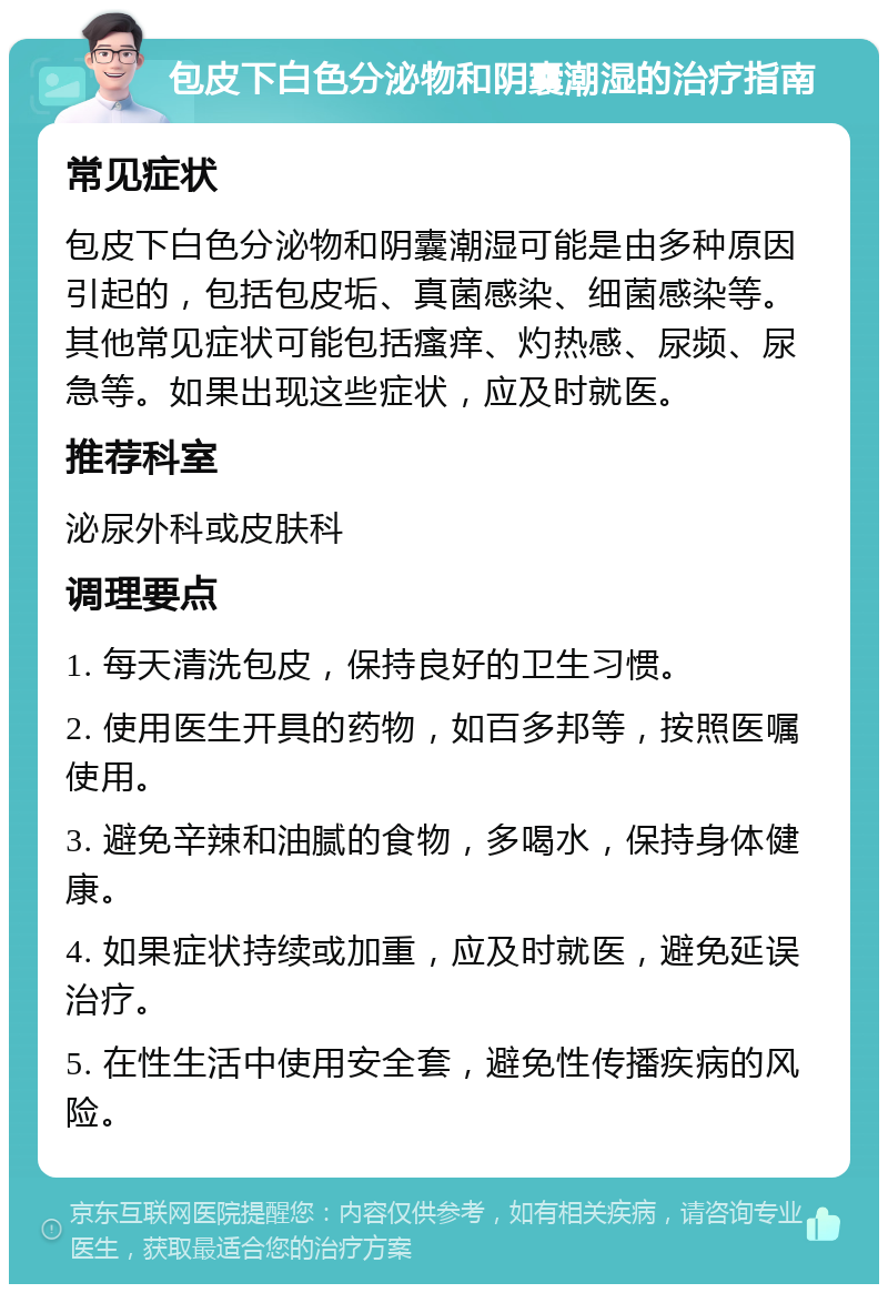 包皮下白色分泌物和阴囊潮湿的治疗指南 常见症状 包皮下白色分泌物和阴囊潮湿可能是由多种原因引起的，包括包皮垢、真菌感染、细菌感染等。其他常见症状可能包括瘙痒、灼热感、尿频、尿急等。如果出现这些症状，应及时就医。 推荐科室 泌尿外科或皮肤科 调理要点 1. 每天清洗包皮，保持良好的卫生习惯。 2. 使用医生开具的药物，如百多邦等，按照医嘱使用。 3. 避免辛辣和油腻的食物，多喝水，保持身体健康。 4. 如果症状持续或加重，应及时就医，避免延误治疗。 5. 在性生活中使用安全套，避免性传播疾病的风险。