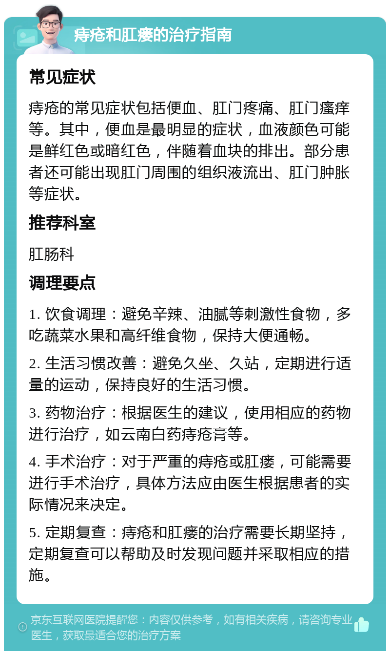 痔疮和肛瘘的治疗指南 常见症状 痔疮的常见症状包括便血、肛门疼痛、肛门瘙痒等。其中，便血是最明显的症状，血液颜色可能是鲜红色或暗红色，伴随着血块的排出。部分患者还可能出现肛门周围的组织液流出、肛门肿胀等症状。 推荐科室 肛肠科 调理要点 1. 饮食调理：避免辛辣、油腻等刺激性食物，多吃蔬菜水果和高纤维食物，保持大便通畅。 2. 生活习惯改善：避免久坐、久站，定期进行适量的运动，保持良好的生活习惯。 3. 药物治疗：根据医生的建议，使用相应的药物进行治疗，如云南白药痔疮膏等。 4. 手术治疗：对于严重的痔疮或肛瘘，可能需要进行手术治疗，具体方法应由医生根据患者的实际情况来决定。 5. 定期复查：痔疮和肛瘘的治疗需要长期坚持，定期复查可以帮助及时发现问题并采取相应的措施。