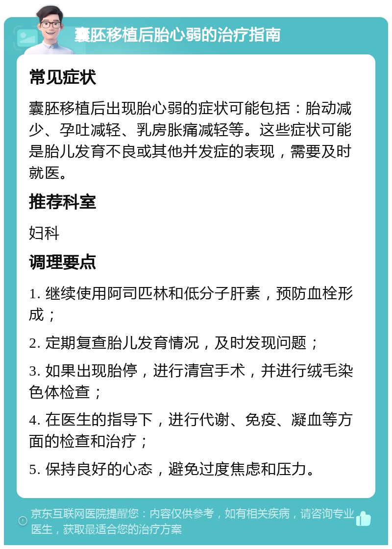 囊胚移植后胎心弱的治疗指南 常见症状 囊胚移植后出现胎心弱的症状可能包括：胎动减少、孕吐减轻、乳房胀痛减轻等。这些症状可能是胎儿发育不良或其他并发症的表现，需要及时就医。 推荐科室 妇科 调理要点 1. 继续使用阿司匹林和低分子肝素，预防血栓形成； 2. 定期复查胎儿发育情况，及时发现问题； 3. 如果出现胎停，进行清宫手术，并进行绒毛染色体检查； 4. 在医生的指导下，进行代谢、免疫、凝血等方面的检查和治疗； 5. 保持良好的心态，避免过度焦虑和压力。