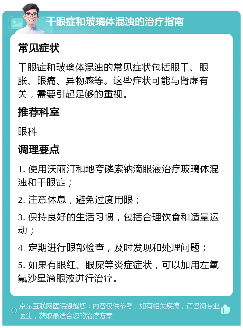 干眼症和玻璃体混浊的治疗指南 常见症状 干眼症和玻璃体混浊的常见症状包括眼干、眼胀、眼痛、异物感等。这些症状可能与肾虚有关，需要引起足够的重视。 推荐科室 眼科 调理要点 1. 使用沃丽汀和地夸磷索钠滴眼液治疗玻璃体混浊和干眼症； 2. 注意休息，避免过度用眼； 3. 保持良好的生活习惯，包括合理饮食和适量运动； 4. 定期进行眼部检查，及时发现和处理问题； 5. 如果有眼红、眼屎等炎症症状，可以加用左氧氟沙星滴眼液进行治疗。