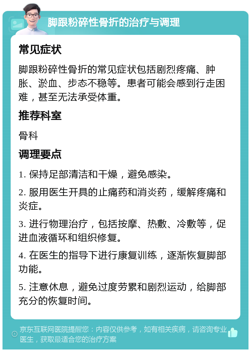 脚跟粉碎性骨折的治疗与调理 常见症状 脚跟粉碎性骨折的常见症状包括剧烈疼痛、肿胀、淤血、步态不稳等。患者可能会感到行走困难，甚至无法承受体重。 推荐科室 骨科 调理要点 1. 保持足部清洁和干燥，避免感染。 2. 服用医生开具的止痛药和消炎药，缓解疼痛和炎症。 3. 进行物理治疗，包括按摩、热敷、冷敷等，促进血液循环和组织修复。 4. 在医生的指导下进行康复训练，逐渐恢复脚部功能。 5. 注意休息，避免过度劳累和剧烈运动，给脚部充分的恢复时间。