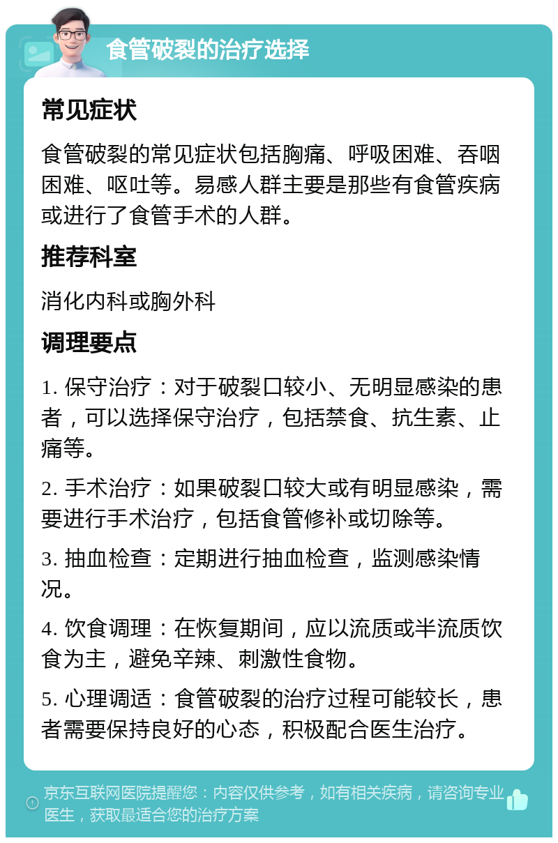 食管破裂的治疗选择 常见症状 食管破裂的常见症状包括胸痛、呼吸困难、吞咽困难、呕吐等。易感人群主要是那些有食管疾病或进行了食管手术的人群。 推荐科室 消化内科或胸外科 调理要点 1. 保守治疗：对于破裂口较小、无明显感染的患者，可以选择保守治疗，包括禁食、抗生素、止痛等。 2. 手术治疗：如果破裂口较大或有明显感染，需要进行手术治疗，包括食管修补或切除等。 3. 抽血检查：定期进行抽血检查，监测感染情况。 4. 饮食调理：在恢复期间，应以流质或半流质饮食为主，避免辛辣、刺激性食物。 5. 心理调适：食管破裂的治疗过程可能较长，患者需要保持良好的心态，积极配合医生治疗。