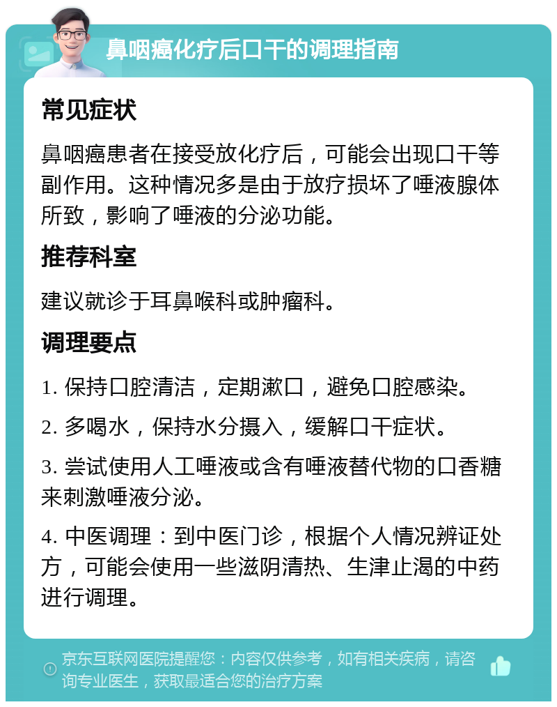 鼻咽癌化疗后口干的调理指南 常见症状 鼻咽癌患者在接受放化疗后，可能会出现口干等副作用。这种情况多是由于放疗损坏了唾液腺体所致，影响了唾液的分泌功能。 推荐科室 建议就诊于耳鼻喉科或肿瘤科。 调理要点 1. 保持口腔清洁，定期漱口，避免口腔感染。 2. 多喝水，保持水分摄入，缓解口干症状。 3. 尝试使用人工唾液或含有唾液替代物的口香糖来刺激唾液分泌。 4. 中医调理：到中医门诊，根据个人情况辨证处方，可能会使用一些滋阴清热、生津止渴的中药进行调理。