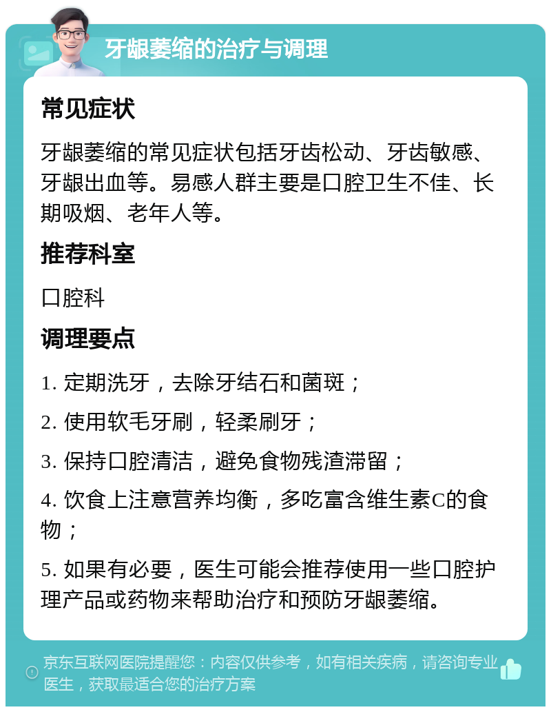 牙龈萎缩的治疗与调理 常见症状 牙龈萎缩的常见症状包括牙齿松动、牙齿敏感、牙龈出血等。易感人群主要是口腔卫生不佳、长期吸烟、老年人等。 推荐科室 口腔科 调理要点 1. 定期洗牙，去除牙结石和菌斑； 2. 使用软毛牙刷，轻柔刷牙； 3. 保持口腔清洁，避免食物残渣滞留； 4. 饮食上注意营养均衡，多吃富含维生素C的食物； 5. 如果有必要，医生可能会推荐使用一些口腔护理产品或药物来帮助治疗和预防牙龈萎缩。