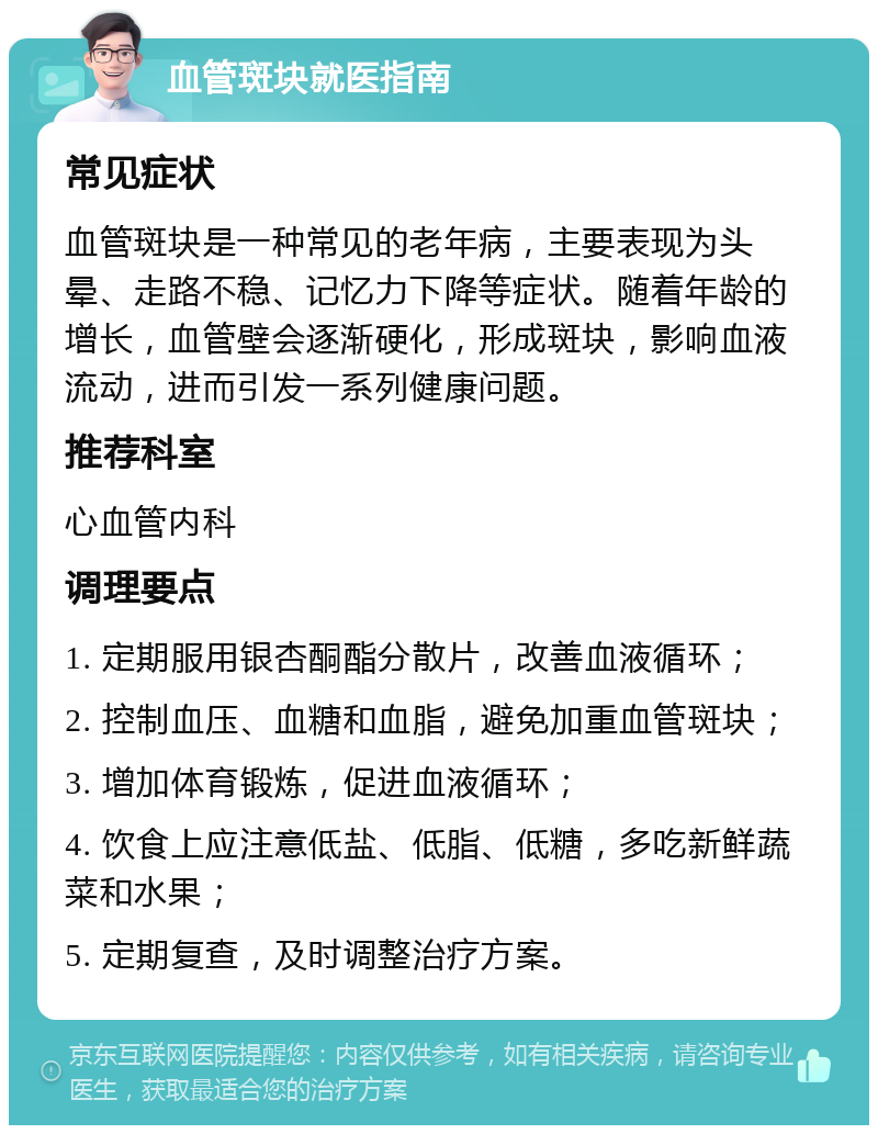 血管斑块就医指南 常见症状 血管斑块是一种常见的老年病，主要表现为头晕、走路不稳、记忆力下降等症状。随着年龄的增长，血管壁会逐渐硬化，形成斑块，影响血液流动，进而引发一系列健康问题。 推荐科室 心血管内科 调理要点 1. 定期服用银杏酮酯分散片，改善血液循环； 2. 控制血压、血糖和血脂，避免加重血管斑块； 3. 增加体育锻炼，促进血液循环； 4. 饮食上应注意低盐、低脂、低糖，多吃新鲜蔬菜和水果； 5. 定期复查，及时调整治疗方案。