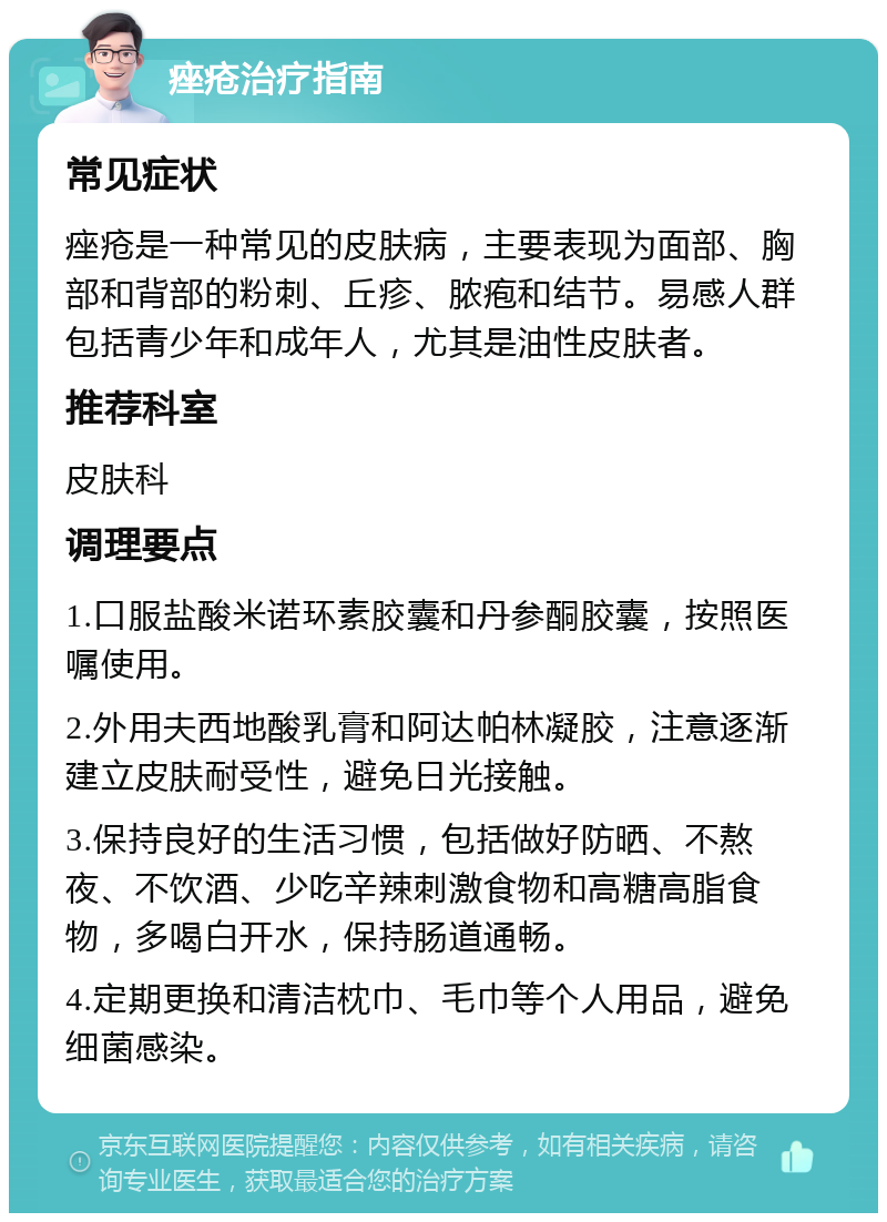 痤疮治疗指南 常见症状 痤疮是一种常见的皮肤病，主要表现为面部、胸部和背部的粉刺、丘疹、脓疱和结节。易感人群包括青少年和成年人，尤其是油性皮肤者。 推荐科室 皮肤科 调理要点 1.口服盐酸米诺环素胶囊和丹参酮胶囊，按照医嘱使用。 2.外用夫西地酸乳膏和阿达帕林凝胶，注意逐渐建立皮肤耐受性，避免日光接触。 3.保持良好的生活习惯，包括做好防晒、不熬夜、不饮酒、少吃辛辣刺激食物和高糖高脂食物，多喝白开水，保持肠道通畅。 4.定期更换和清洁枕巾、毛巾等个人用品，避免细菌感染。