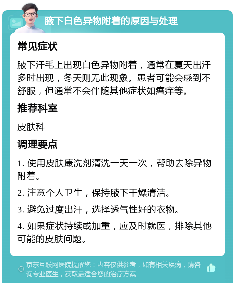 腋下白色异物附着的原因与处理 常见症状 腋下汗毛上出现白色异物附着，通常在夏天出汗多时出现，冬天则无此现象。患者可能会感到不舒服，但通常不会伴随其他症状如瘙痒等。 推荐科室 皮肤科 调理要点 1. 使用皮肤康洗剂清洗一天一次，帮助去除异物附着。 2. 注意个人卫生，保持腋下干燥清洁。 3. 避免过度出汗，选择透气性好的衣物。 4. 如果症状持续或加重，应及时就医，排除其他可能的皮肤问题。