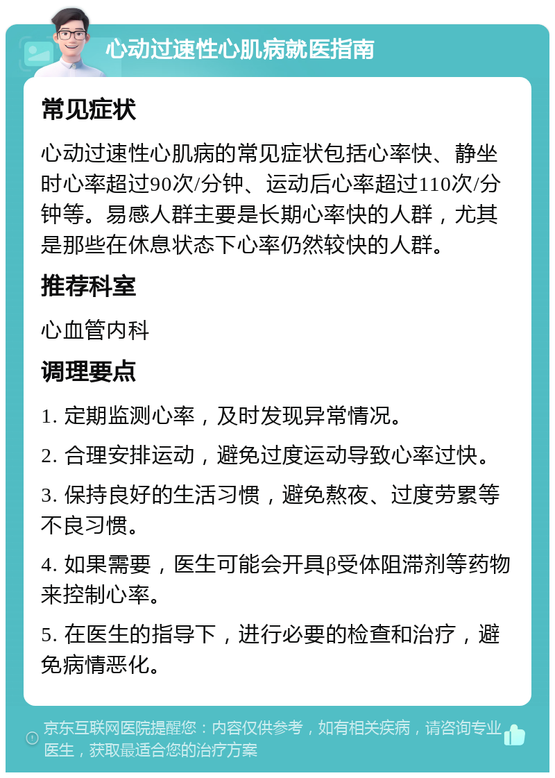 心动过速性心肌病就医指南 常见症状 心动过速性心肌病的常见症状包括心率快、静坐时心率超过90次/分钟、运动后心率超过110次/分钟等。易感人群主要是长期心率快的人群，尤其是那些在休息状态下心率仍然较快的人群。 推荐科室 心血管内科 调理要点 1. 定期监测心率，及时发现异常情况。 2. 合理安排运动，避免过度运动导致心率过快。 3. 保持良好的生活习惯，避免熬夜、过度劳累等不良习惯。 4. 如果需要，医生可能会开具β受体阻滞剂等药物来控制心率。 5. 在医生的指导下，进行必要的检查和治疗，避免病情恶化。