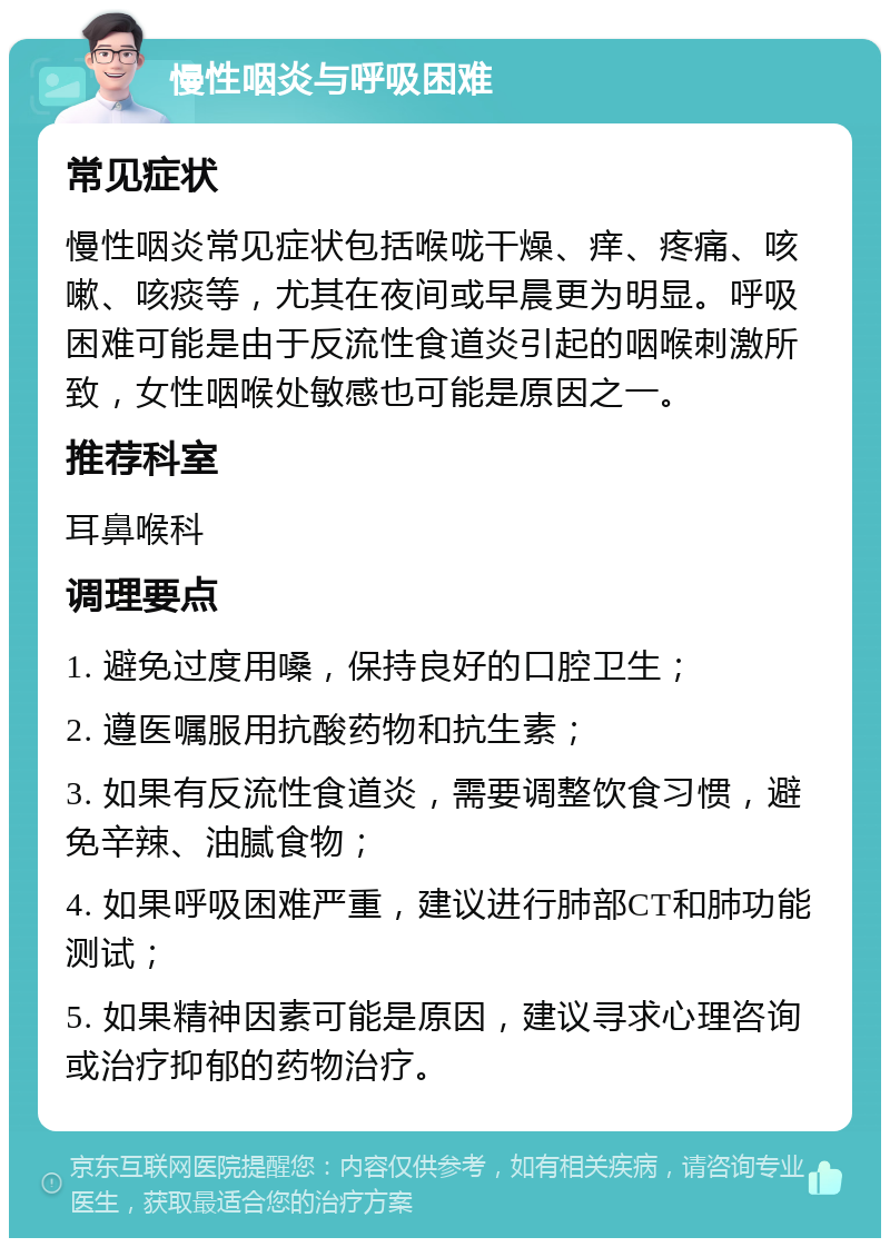 慢性咽炎与呼吸困难 常见症状 慢性咽炎常见症状包括喉咙干燥、痒、疼痛、咳嗽、咳痰等，尤其在夜间或早晨更为明显。呼吸困难可能是由于反流性食道炎引起的咽喉刺激所致，女性咽喉处敏感也可能是原因之一。 推荐科室 耳鼻喉科 调理要点 1. 避免过度用嗓，保持良好的口腔卫生； 2. 遵医嘱服用抗酸药物和抗生素； 3. 如果有反流性食道炎，需要调整饮食习惯，避免辛辣、油腻食物； 4. 如果呼吸困难严重，建议进行肺部CT和肺功能测试； 5. 如果精神因素可能是原因，建议寻求心理咨询或治疗抑郁的药物治疗。