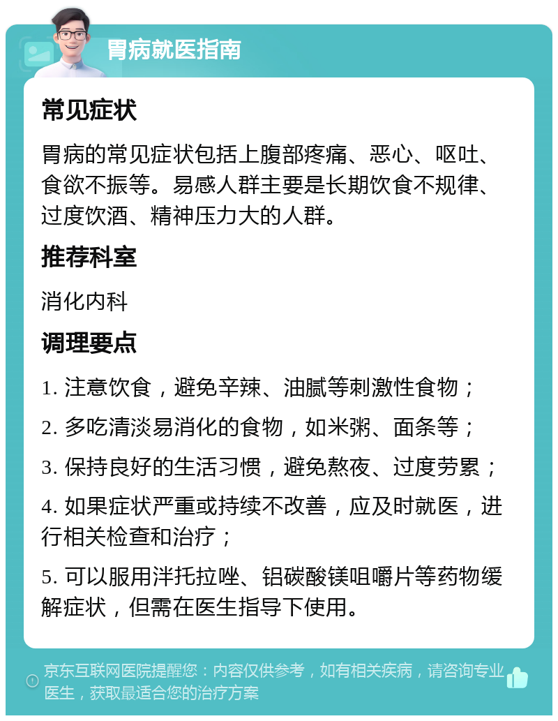 胃病就医指南 常见症状 胃病的常见症状包括上腹部疼痛、恶心、呕吐、食欲不振等。易感人群主要是长期饮食不规律、过度饮酒、精神压力大的人群。 推荐科室 消化内科 调理要点 1. 注意饮食，避免辛辣、油腻等刺激性食物； 2. 多吃清淡易消化的食物，如米粥、面条等； 3. 保持良好的生活习惯，避免熬夜、过度劳累； 4. 如果症状严重或持续不改善，应及时就医，进行相关检查和治疗； 5. 可以服用泮托拉唑、铝碳酸镁咀嚼片等药物缓解症状，但需在医生指导下使用。