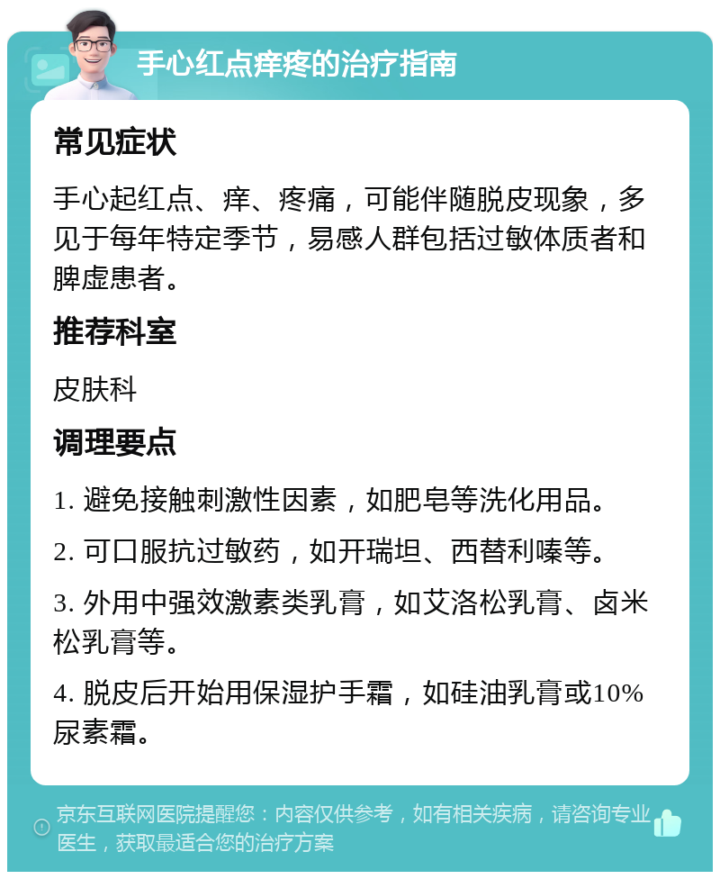 手心红点痒疼的治疗指南 常见症状 手心起红点、痒、疼痛，可能伴随脱皮现象，多见于每年特定季节，易感人群包括过敏体质者和脾虚患者。 推荐科室 皮肤科 调理要点 1. 避免接触刺激性因素，如肥皂等洗化用品。 2. 可口服抗过敏药，如开瑞坦、西替利嗪等。 3. 外用中强效激素类乳膏，如艾洛松乳膏、卤米松乳膏等。 4. 脱皮后开始用保湿护手霜，如硅油乳膏或10%尿素霜。